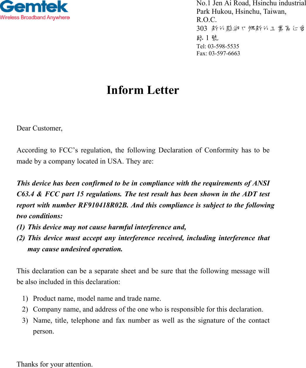 Inform LetterDear Customer,According to FCC’s regulation, the following Declaration of Conformity has to bemade by a company located in USA. They are:This device has been confirmed to be in compliance with the requirements of ANSIC63.4 &amp; FCC part 15 regulations. The test result has been shown in the ADT testreport with number RF910418R02B. And this compliance is subject to the followingtwo conditions:(1) This device may not cause harmful interference and,(2) This device must accept any interference received, including interference thatmay cause undesired operation.This declaration can be a separate sheet and be sure that the following message willbe also included in this declaration:1) Product name, model name and trade name.2) Company name, and address of the one who is responsible for this declaration.3) Name, title, telephone and fax number as well as the signature of the contactperson.Thanks for your attention.No.1 Jen Ai Road, Hsinchu industrialPark Hukou, Hsinchu, Taiwan,R.O.C.303  新竹縣湖口鄉新竹工業區仁愛路1號Tel: 03-598-5535Fax: 03-597-6663