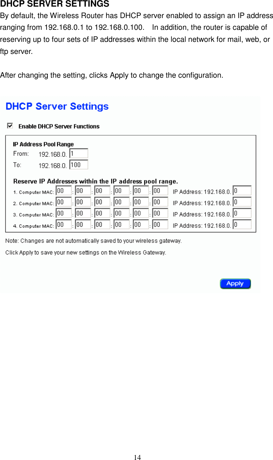 14DHCP SERVER SETTINGSBy default, the Wireless Router has DHCP server enabled to assign an IP addressranging from 192.168.0.1 to 192.168.0.100.    In addition, the router is capable ofreserving up to four sets of IP addresses within the local network for mail, web, orftp server.After changing the setting, clicks Apply to change the configuration.