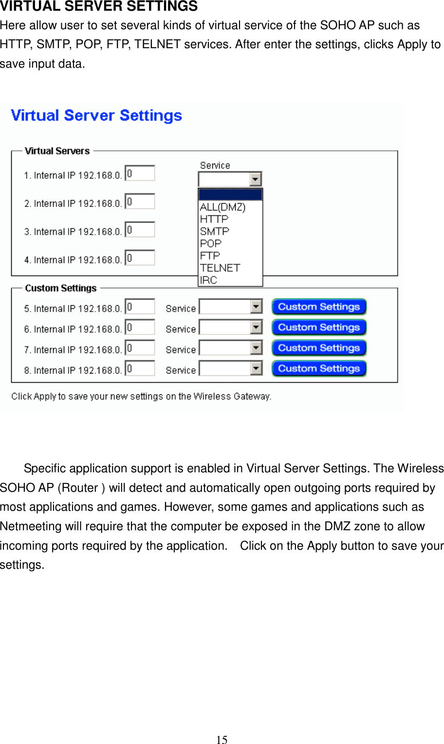 15VIRTUAL SERVER SETTINGSHere allow user to set several kinds of virtual service of the SOHO AP such asHTTP, SMTP, POP, FTP, TELNET services. After enter the settings, clicks Apply tosave input data.Specific application support is enabled in Virtual Server Settings. The WirelessSOHO AP (Router ) will detect and automatically open outgoing ports required bymost applications and games. However, some games and applications such asNetmeeting will require that the computer be exposed in the DMZ zone to allowincoming ports required by the application.    Click on the Apply button to save yoursettings.