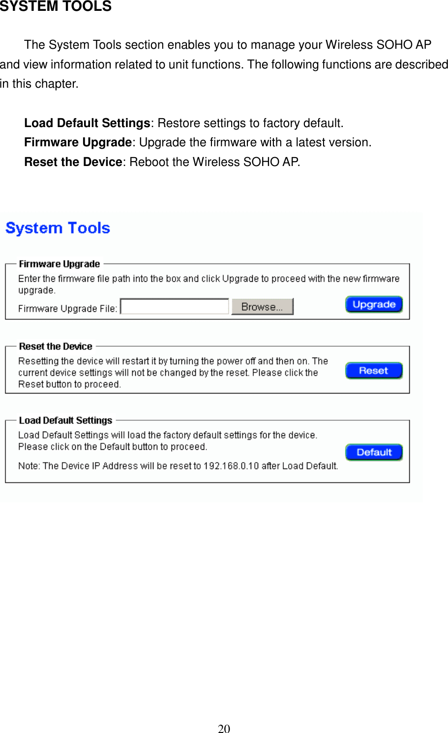 20  SYSTEM TOOLSThe System Tools section enables you to manage your Wireless SOHO APand view information related to unit functions. The following functions are describedin this chapter.Load Default Settings: Restore settings to factory default.Firmware Upgrade: Upgrade the firmware with a latest version.Reset the Device: Reboot the Wireless SOHO AP.