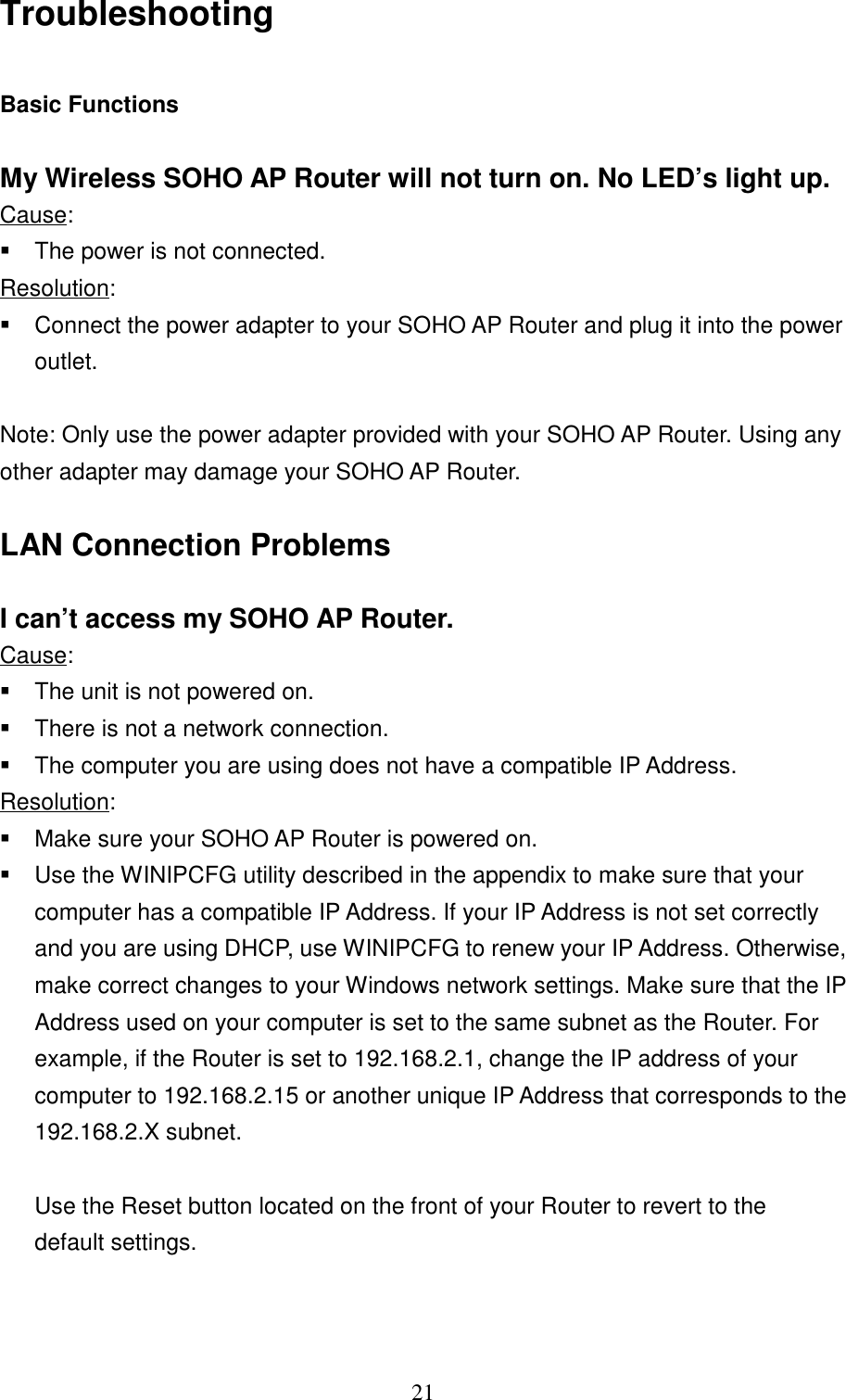 21TroubleshootingBasic FunctionsMy Wireless SOHO AP Router will not turn on. No LED’s light up.Cause:  The power is not connected.Resolution:  Connect the power adapter to your SOHO AP Router and plug it into the poweroutlet.Note: Only use the power adapter provided with your SOHO AP Router. Using anyother adapter may damage your SOHO AP Router.LAN Connection ProblemsI can’t access my SOHO AP Router.Cause:  The unit is not powered on.  There is not a network connection.  The computer you are using does not have a compatible IP Address.Resolution:  Make sure your SOHO AP Router is powered on.  Use the WINIPCFG utility described in the appendix to make sure that yourcomputer has a compatible IP Address. If your IP Address is not set correctlyand you are using DHCP, use WINIPCFG to renew your IP Address. Otherwise,make correct changes to your Windows network settings. Make sure that the IPAddress used on your computer is set to the same subnet as the Router. Forexample, if the Router is set to 192.168.2.1, change the IP address of yourcomputer to 192.168.2.15 or another unique IP Address that corresponds to the192.168.2.X subnet.      Use the Reset button located on the front of your Router to revert to the   default settings.