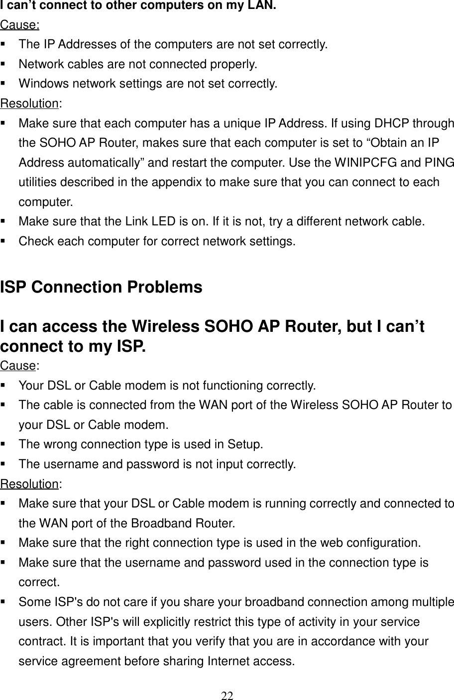 22I can’t connect to other computers on my LAN.Cause:  The IP Addresses of the computers are not set correctly.  Network cables are not connected properly.  Windows network settings are not set correctly.Resolution:  Make sure that each computer has a unique IP Address. If using DHCP throughthe SOHO AP Router, makes sure that each computer is set to “Obtain an IPAddress automatically” and restart the computer. Use the WINIPCFG and PINGutilities described in the appendix to make sure that you can connect to eachcomputer.  Make sure that the Link LED is on. If it is not, try a different network cable.  Check each computer for correct network settings.ISP Connection ProblemsI can access the Wireless SOHO AP Router, but I can’tconnect to my ISP.Cause:  Your DSL or Cable modem is not functioning correctly.  The cable is connected from the WAN port of the Wireless SOHO AP Router toyour DSL or Cable modem.  The wrong connection type is used in Setup.  The username and password is not input correctly.Resolution:  Make sure that your DSL or Cable modem is running correctly and connected tothe WAN port of the Broadband Router.  Make sure that the right connection type is used in the web configuration.  Make sure that the username and password used in the connection type iscorrect.  Some ISP&apos;s do not care if you share your broadband connection among multipleusers. Other ISP&apos;s will explicitly restrict this type of activity in your servicecontract. It is important that you verify that you are in accordance with yourservice agreement before sharing Internet access.