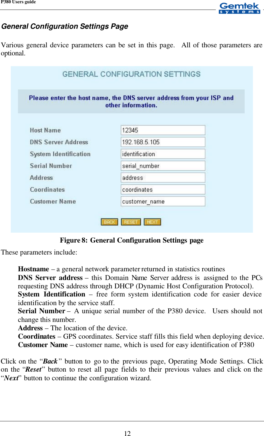 P380 Users guide            12 General Configuration Settings Page  Various general device parameters can be set in this page.  All of those parameters are optional.   Figure 8: General Configuration Settings page These parameters include:  Hostname – a general network parameter returned in statistics routines DNS Server address – this Domain Name Server address is  assigned to the PCs requesting DNS address through DHCP (Dynamic Host Configuration Protocol). System Identification – free form system identification code for easier device identification by the service staff. Serial Number – A unique serial number of the P380 device.  Users should not change this number. Address – The location of the device. Coordinates – GPS coordinates. Service staff fills this field when deploying device. Customer Name – customer name, which is used for easy identification of P380  Click  on the “Back” button to  go to the  previous page, Operating Mode Settings. Click on the “Reset” button to reset all page fields to their previous values and click on the “Next” button to continue the configuration wizard.  