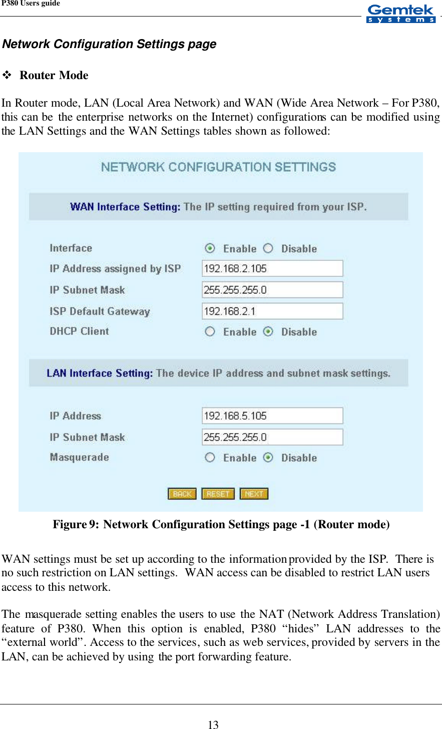 P380 Users guide            13 Network Configuration Settings page  v Router Mode  In Router mode, LAN (Local Area Network) and WAN (Wide Area Network – For P380, this can be  the enterprise networks on the Internet) configurations can be modified using the  LAN Settings and the WAN Settings tables shown as followed:   Figure 9: Network Configuration Settings page -1 (Router mode)  WAN settings must be set up according to the information provided by the ISP.  There is no such restriction on LAN settings.  WAN access can be disabled to restrict LAN users access to this network.  The masquerade setting enables the users to use  the NAT (Network Address Translation) feature of P380. When this option is  enabled, P380 “hides” LAN addresses to the “external world”. Access to the services, such as web services, provided by servers in the LAN, can be achieved by using the port forwarding feature.  