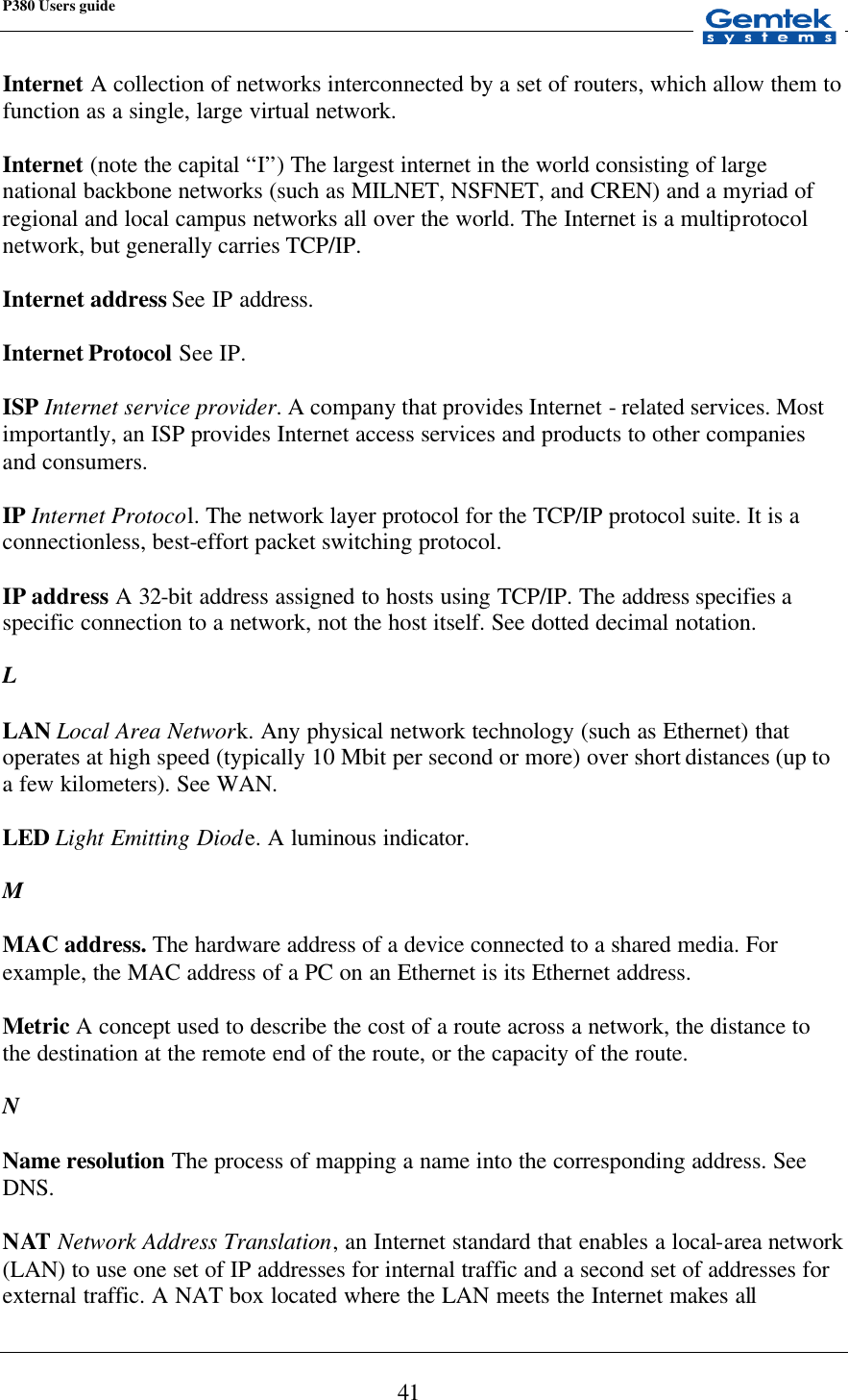 P380 Users guide            41 Internet A collection of networks interconnected by a set of routers, which allow them to function as a single, large virtual network.  Internet (note the capital “I”) The largest internet in the world consisting of large national backbone networks (such as MILNET, NSFNET, and CREN) and a myriad of regional and local campus networks all over the world. The Internet is a multiprotocol network, but generally carries TCP/IP.  Internet address See IP address.  Internet Protocol See IP.  ISP Internet service provider. A company that provides Internet - related services. Most importantly, an ISP provides Internet access services and products to other companies and consumers.  IP Internet Protocol. The network layer protocol for the TCP/IP protocol suite. It is a connectionless, best-effort packet switching protocol.  IP address A 32-bit address assigned to hosts using TCP/IP. The address specifies a specific connection to a network, not the host itself. See dotted decimal notation.  L  LAN Local Area Network. Any physical network technology (such as Ethernet) that operates at high speed (typically 10 Mbit per second or more) over short distances (up to a few kilometers). See WAN.  LED Light Emitting Diode. A luminous indicator.  M  MAC address. The hardware address of a device connected to a shared media. For example, the MAC address of a PC on an Ethernet is its Ethernet address.   Metric A concept used to describe the cost of a route across a network, the distance to the destination at the remote end of the route, or the capacity of the route.  N  Name resolution The process of mapping a name into the corresponding address. See DNS.  NAT Network Address Translation, an Internet standard that enables a local-area network (LAN) to use one set of IP addresses for internal traffic and a second set of addresses for external traffic. A NAT box located where the LAN meets the Internet makes all 