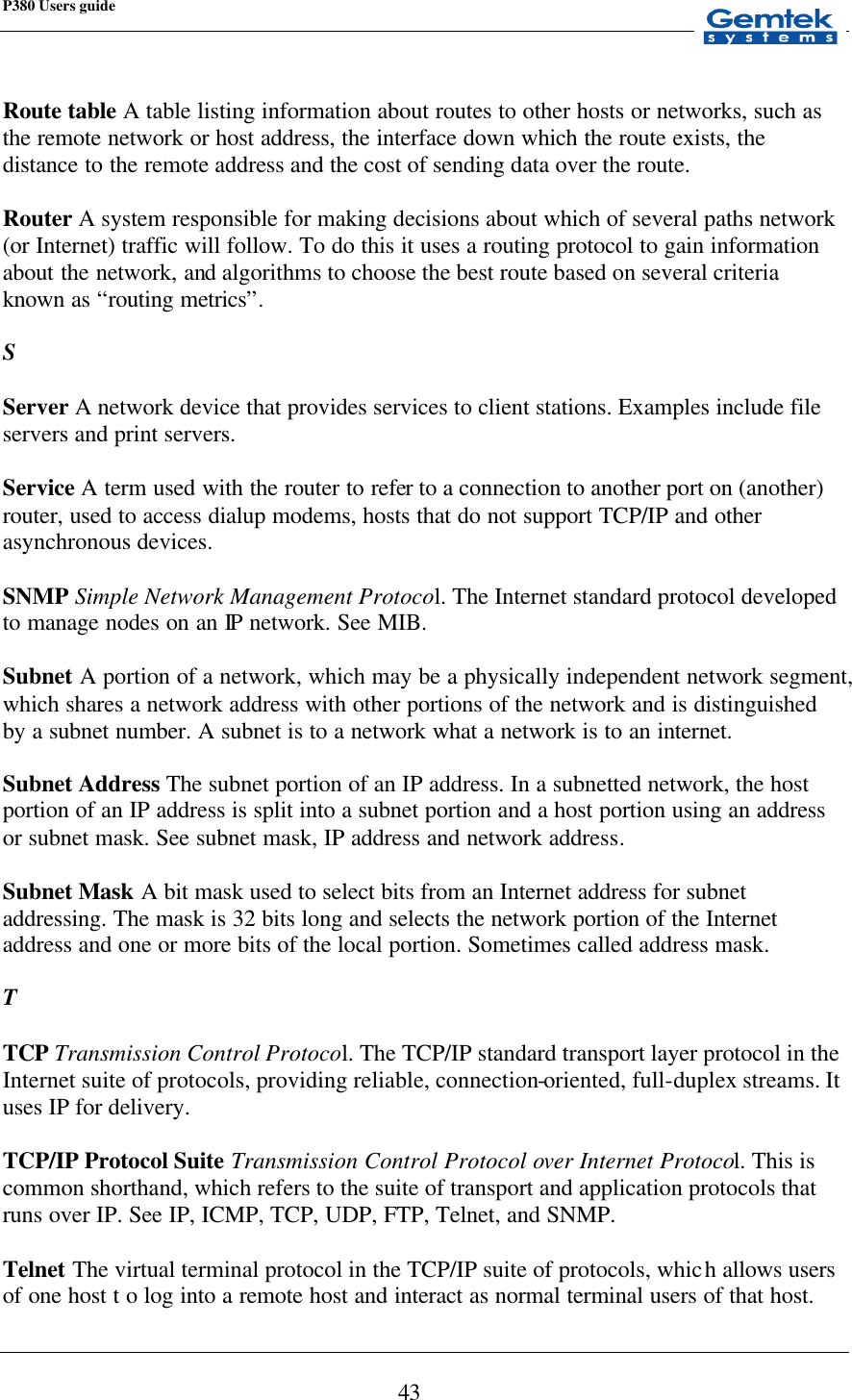 P380 Users guide            43  Route table A table listing information about routes to other hosts or networks, such as the remote network or host address, the interface down which the route exists, the distance to the remote address and the cost of sending data over the route.  Router A system responsible for making decisions about which of several paths network (or Internet) traffic will follow. To do this it uses a routing protocol to gain information about the network, and algorithms to choose the best route based on several criteria known as “routing metrics”.  S  Server A network device that provides services to client stations. Examples include file servers and print servers.  Service A term used with the router to refer to a connection to another port on (another) router, used to access dialup modems, hosts that do not support TCP/IP and other asynchronous devices.  SNMP Simple Network Management Protocol. The Internet standard protocol developed to manage nodes on an IP network. See MIB.  Subnet A portion of a network, which may be a physically independent network segment, which shares a network address with other portions of the network and is distinguished by a subnet number. A subnet is to a network what a network is to an internet.  Subnet Address The subnet portion of an IP address. In a subnetted network, the host portion of an IP address is split into a subnet portion and a host portion using an address or subnet mask. See subnet mask, IP address and network address.  Subnet Mask A bit mask used to select bits from an Internet address for subnet addressing. The mask is 32 bits long and selects the network portion of the Internet address and one or more bits of the local portion. Sometimes called address mask.  T  TCP Transmission Control Protocol. The TCP/IP standard transport layer protocol in the Internet suite of protocols, providing reliable, connection-oriented, full-duplex streams. It uses IP for delivery.  TCP/IP Protocol Suite Transmission Control Protocol over Internet Protocol. This is common shorthand, which refers to the suite of transport and application protocols that runs over IP. See IP, ICMP, TCP, UDP, FTP, Telnet, and SNMP.  Telnet The virtual terminal protocol in the TCP/IP suite of protocols, which allows users of one host t o log into a remote host and interact as normal terminal users of that host. 