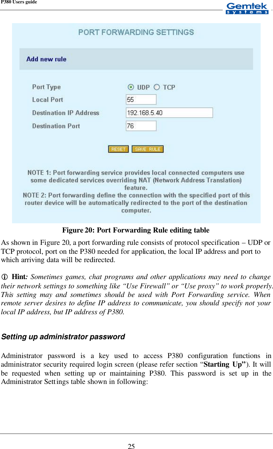 P380 Users guide            25  Figure 20: Port Forwarding Rule editing table As shown in Figure 20, a port forwarding rule consists of protocol specification – UDP or TCP protocol, port on the P380 needed for application, the  local IP address and port to which arriving data will be redirected.  i Hint: Sometimes games, chat programs and other applications may need to change their network settings to something like “Use Firewall” or “Use proxy” to work properly. This setting may and sometimes should be used with Port Forwarding service. When remote server desires to define IP address to communicate, you should specify not your local IP address, but IP address of P380.  Setting up administrator password  Administrator password is a key used to access P380 configuration functions in administrator security required login screen (please refer section “Starting Up”). It will be requested when setting up or maintaining P380. This password is set up in the Administrator Settings table shown in following:   