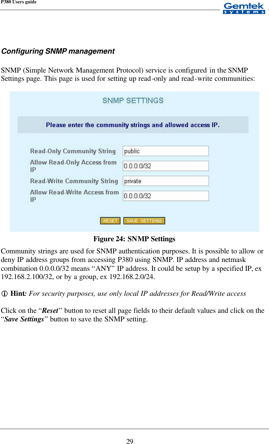 P380 Users guide            29   Configuring SNMP management  SNMP (Simple Network Management Protocol) service is configured in the SNMP Settings page. This page is used for setting up read-only and read-write communities:   Figure 24: SNMP Settings Community strings are used for SNMP authentication purposes. It is possible to allow or deny IP address groups from accessing P380 using SNMP. IP address and netmask combination 0.0.0.0/32 means “ANY” IP address. It could be setup by a specified IP, ex 192.168.2.100/32, or by a group, ex 192.168.2.0/24.  i Hint: For security purposes, use only local IP addresses for Read/Write access  Click on the “Reset” button to reset all page fields to their default values and click on the “Save Settings” button to save the SNMP setting.         