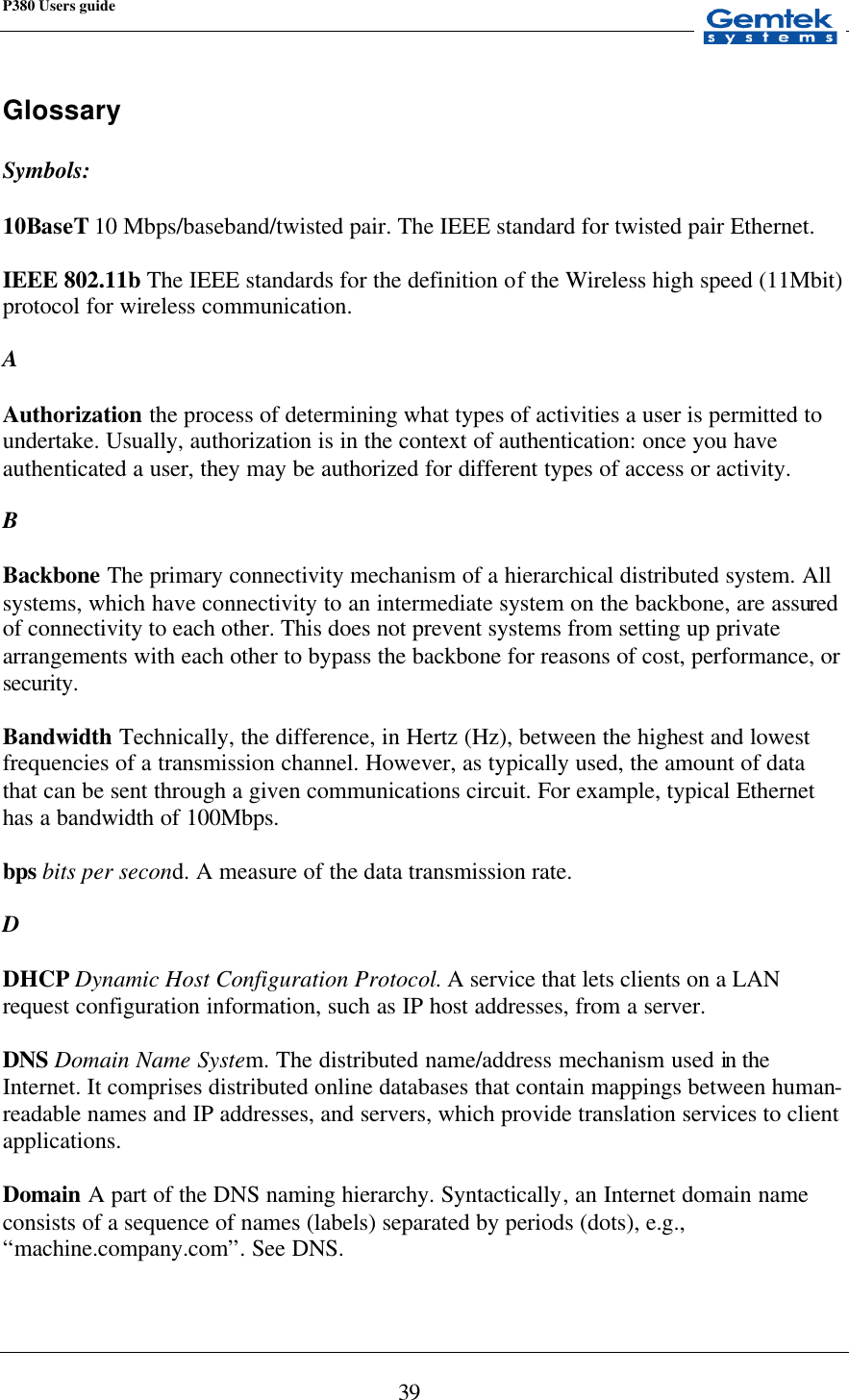 P380 Users guide            39 Glossary  Symbols:   10BaseT 10 Mbps/baseband/twisted pair. The IEEE standard for twisted pair Ethernet.  IEEE 802.11b The IEEE standards for the definition of the Wireless high speed (11Mbit) protocol for wireless communication.  A  Authorization the process of determining what types of activities a user is permitted to undertake. Usually, authorization is in the context of authentication: once you have authenticated a user, they may be authorized for different types of access or activity.  B  Backbone The primary connectivity mechanism of a hierarchical distributed system. All systems, which have connectivity to an intermediate system on the backbone, are assured of connectivity to each other. This does not prevent systems from setting up private arrangements with each other to bypass the backbone for reasons of cost, performance, or security.  Bandwidth Technically, the difference, in Hertz (Hz), between the highest and lowest frequencies of a transmission channel. However, as typically used, the amount of data that can be sent through a given communications circuit. For example, typical Ethernet has a bandwidth of 100Mbps.  bps bits per second. A measure of the data transmission rate.  D  DHCP Dynamic Host Configuration Protocol. A service that lets clients on a LAN request configuration information, such as IP host addresses, from a server.  DNS Domain Name System. The distributed name/address mechanism used in the Internet. It comprises distributed online databases that contain mappings between human-readable names and IP addresses, and servers, which provide translation services to client applications.  Domain  A part of the DNS naming hierarchy. Syntactically, an Internet domain name consists of a sequence of names (labels) separated by periods (dots), e.g., “machine.company.com”. See DNS.  