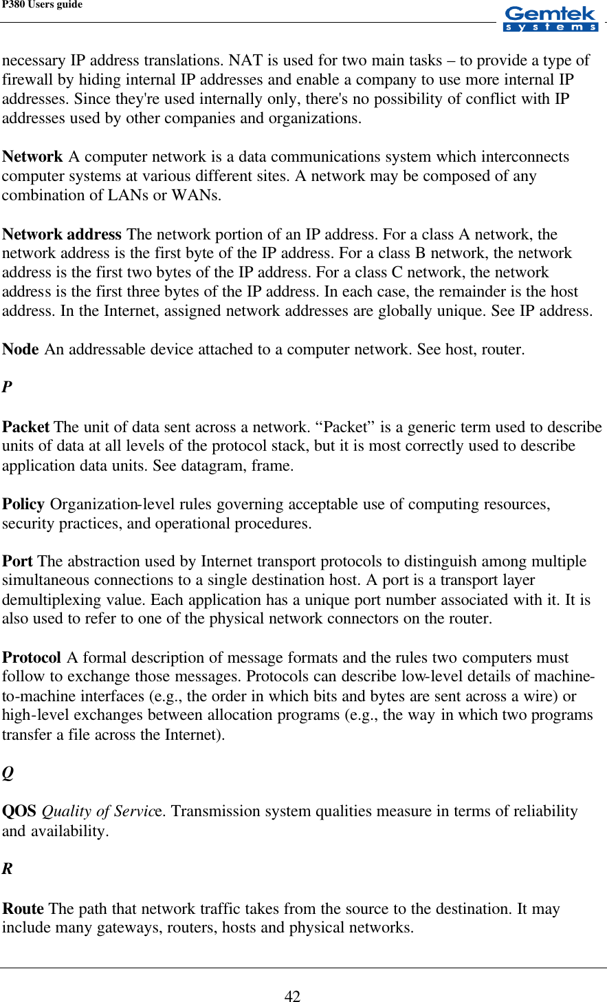 P380 Users guide            42 necessary IP address translations. NAT is used for two main tasks – to provide a type of firewall by hiding internal IP addresses and enable a company to use more internal IP addresses. Since they&apos;re used internally only, there&apos;s no possibility of conflict with IP addresses used by other companies and organizations.  Network A computer network is a data communications system which interconnects computer systems at various different sites. A network may be composed of any combination of LANs or WANs.  Network address The network portion of an IP address. For a class A network, the network address is the first byte of the IP address. For a class B network, the network address is the first two bytes of the IP address. For a class C network, the network address is the first three bytes of the IP address. In each case, the remainder is the host address. In the Internet, assigned network addresses are globally unique. See IP address.  Node An addressable device attached to a computer network. See host, router.  P  Packet The unit of data sent across a network. “Packet” is a generic term used to describe units of data at all levels of the protocol stack, but it is most correctly used to describe application data units. See datagram, frame.  Policy Organization-level rules governing acceptable use of computing resources, security practices, and operational procedures.   Port The abstraction used by Internet transport protocols to distinguish among multiple simultaneous connections to a single destination host. A port is a transport layer demultiplexing value. Each application has a unique port number associated with it. It is also used to refer to one of the physical network connectors on the router.  Protocol A formal description of message formats and the rules two computers must follow to exchange those messages. Protocols can describe low-level details of machine-to-machine interfaces (e.g., the order in which bits and bytes are sent across a wire) or high-level exchanges between allocation programs (e.g., the way in which two programs transfer a file across the Internet).  Q  QOS Quality of Service. Transmission system qualities measure in terms of reliability and availability.  R  Route The path that network traffic takes from the source to the destination. It may include many gateways, routers, hosts and physical networks. 