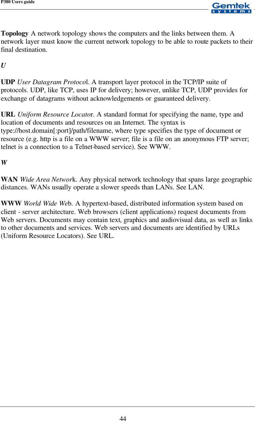 P380 Users guide            44  Topology A network topology shows the computers and the links between them. A network layer must know the current network topology to be able to route packets to their final destination.  U  UDP User Datagram Protocol. A transport layer protocol in the TCP/IP suite of protocols. UDP, like TCP, uses IP for delivery; however, unlike TCP, UDP provides for exchange of datagrams without acknowledgements or guaranteed delivery.  URL Uniform Resource Locator. A standard format for specifying the name, type and location of documents and resources on an Internet. The syntax is type://host.domain[:port]/path/filename, where type specifies the type of document or resource (e.g. http is a file on a WWW server; file is a file on an anonymous FTP server; telnet is a connection to a Telnet-based service). See WWW.  W  WAN Wide Area Network. Any physical network technology that spans large geographic distances. WANs usually operate a slower speeds than LANs. See LAN.  WWW World Wide Web. A hypertext-based, distributed information system based on client - server architecture. Web browsers (client applications) request documents from Web servers. Documents may contain text, graphics and audiovisual data, as well as links to other documents and services. Web servers and documents are identified by URLs (Uniform Resource Locators). See URL.  