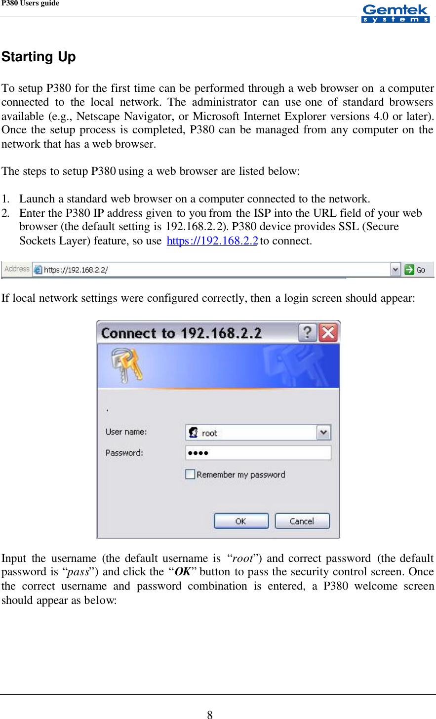 P380 Users guide            8 Starting Up  To setup P380 for the first time can be performed through a web browser on  a computer connected to the local network. The administrator can use one of standard browsers available (e.g., Netscape Navigator, or Microsoft Internet Explorer versions 4.0 or later). Once the setup process is completed, P380 can be managed from any computer on the network that has a  web browser.  The steps to setup P380 using a web browser are listed below:  1. Launch a standard web browser on a computer connected to the network. 2. Enter the P380 IP address given to you from  the ISP into the URL field of your web browser (the default setting is 192.168.2.2). P380 device provides SSL (Secure Sockets Layer) feature, so use  https://192.168.2.2 to connect.    If local network settings were configured correctly, then a login screen should appear:    Input the username (the default username is  “root”)  and correct password  (the default password is “pass”)  and click the “OK” button to pass the security control screen. Once the correct username and password combination is entered, a P380 welcome screen should appear as below:  