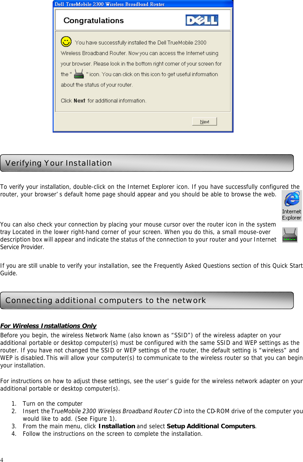 4      To verify your installation, double-click on the Internet Explorer icon. If you have successfully configured the router, your browser’s default home page should appear and you should be able to browse the web.   You can also check your connection by placing your mouse cursor over the router icon in the system tray Located in the lower right-hand corner of your screen. When you do this, a small mouse-over description box will appear and indicate the status of the connection to your router and your Internet Service Provider.  If you are still unable to verify your installation, see the Frequently Asked Questions section of this Quick Start Guide.      For Wireless Installations Only Before you begin, the wireless Network Name (also known as “SSID”) of the wireless adapter on your additional portable or desktop computer(s) must be configured with the same SSID and WEP settings as the router. If you have not changed the SSID or WEP settings of the router, the default setting is “wireless” and WEP is disabled. This will allow your computer(s) to communicate to the wireless router so that you can begin your installation.    For instructions on how to adjust these settings, see the user’s guide for the wireless network adapter on your additional portable or desktop computer(s).  1. Turn on the computer 2. Insert the TrueMobile 2300 Wireless Broadband Router CD into the CD-ROM drive of the computer you would like to add. (See Figure 1).   3. From the main menu, click Installation and select Setup Additional Computers. 4. Follow the instructions on the screen to complete the installation. Verifying Your Installation Connecting additional computers to the network 