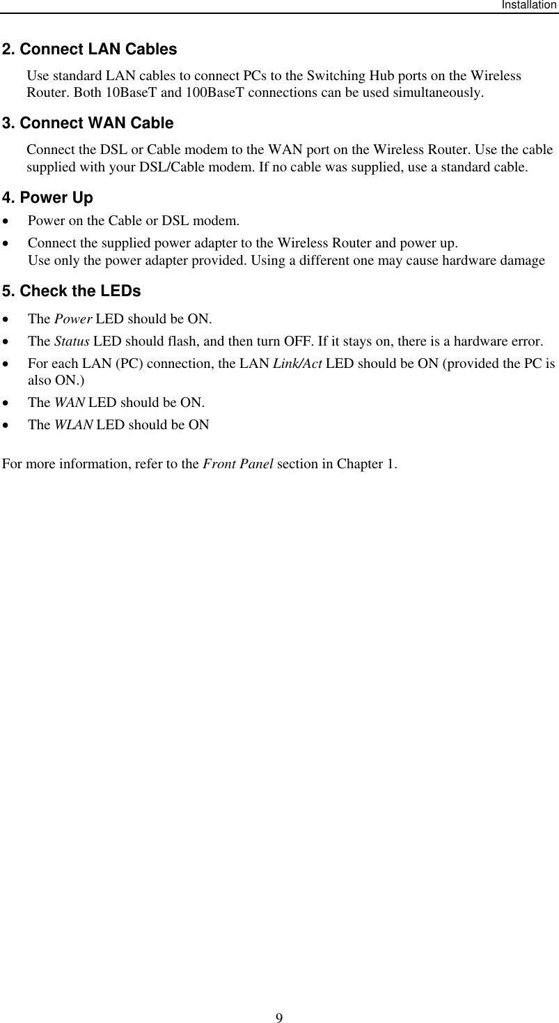 Installation  92. Connect LAN Cables Use standard LAN cables to connect PCs to the Switching Hub ports on the Wireless Router. Both 10BaseT and 100BaseT connections can be used simultaneously. 3. Connect WAN Cable Connect the DSL or Cable modem to the WAN port on the Wireless Router. Use the cable supplied with your DSL/Cable modem. If no cable was supplied, use a standard cable. 4. Power Up •  Power on the Cable or DSL modem. •  Connect the supplied power adapter to the Wireless Router and power up.  Use only the power adapter provided. Using a different one may cause hardware damage 5. Check the LEDs •  The Power LED should be ON. •  The Status LED should flash, and then turn OFF. If it stays on, there is a hardware error. •  For each LAN (PC) connection, the LAN Link/Act LED should be ON (provided the PC is also ON.) •  The WAN LED should be ON. •  The WLAN LED should be ON For more information, refer to the Front Panel section in Chapter 1.  