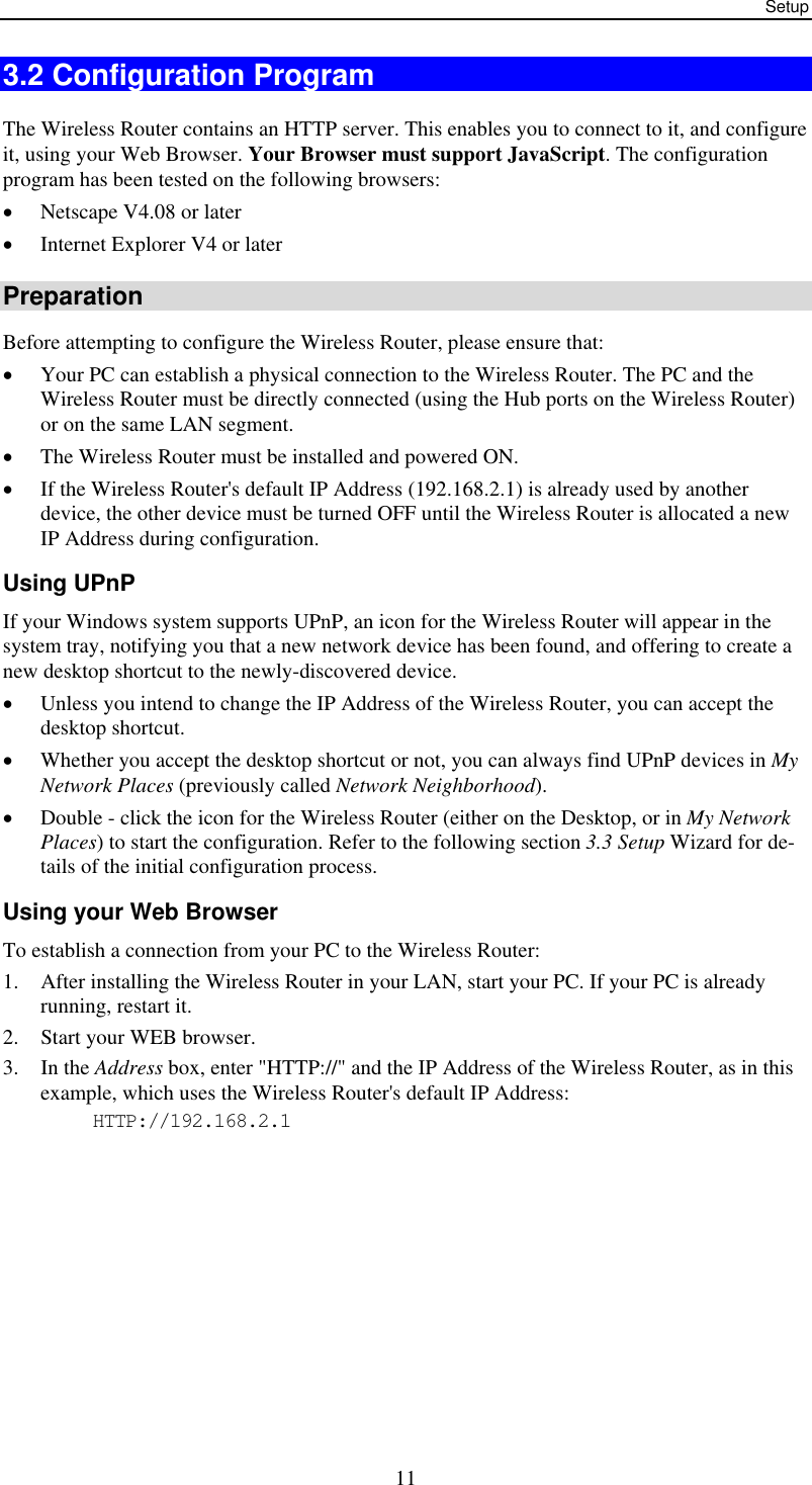 Setup  113.2 Configuration Program The Wireless Router contains an HTTP server. This enables you to connect to it, and configure it, using your Web Browser. Your Browser must support JavaScript. The configuration program has been tested on the following browsers: •  Netscape V4.08 or later •  Internet Explorer V4 or later Preparation Before attempting to configure the Wireless Router, please ensure that: •  Your PC can establish a physical connection to the Wireless Router. The PC and the Wireless Router must be directly connected (using the Hub ports on the Wireless Router) or on the same LAN segment. •  The Wireless Router must be installed and powered ON. •  If the Wireless Router&apos;s default IP Address (192.168.2.1) is already used by another device, the other device must be turned OFF until the Wireless Router is allocated a new IP Address during configuration. Using UPnP If your Windows system supports UPnP, an icon for the Wireless Router will appear in the system tray, notifying you that a new network device has been found, and offering to create a new desktop shortcut to the newly-discovered device. •  Unless you intend to change the IP Address of the Wireless Router, you can accept the desktop shortcut.  •  Whether you accept the desktop shortcut or not, you can always find UPnP devices in My Network Places (previously called Network Neighborhood). •  Double - click the icon for the Wireless Router (either on the Desktop, or in My Network Places) to start the configuration. Refer to the following section 3.3 Setup Wizard for de-tails of the initial configuration process. Using your Web Browser To establish a connection from your PC to the Wireless Router: 1.  After installing the Wireless Router in your LAN, start your PC. If your PC is already running, restart it. 2.  Start your WEB browser. 3. In the Address box, enter &quot;HTTP://&quot; and the IP Address of the Wireless Router, as in this example, which uses the Wireless Router&apos;s default IP Address: HTTP://192.168.2.1  
