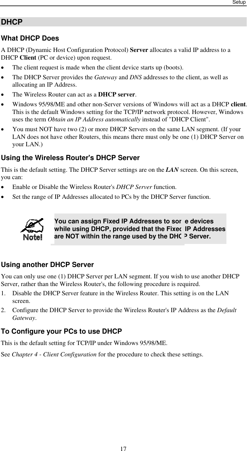 Setup  17DHCP What DHCP Does A DHCP (Dynamic Host Configuration Protocol) Server allocates a valid IP address to a DHCP Client (PC or device) upon request. •  The client request is made when the client device starts up (boots). •  The DHCP Server provides the Gateway and DNS addresses to the client, as well as allocating an IP Address. •  The Wireless Router can act as a DHCP server. •  Windows 95/98/ME and other non-Server versions of Windows will act as a DHCP client. This is the default Windows setting for the TCP/IP network protocol. However, Windows uses the term Obtain an IP Address automatically instead of &quot;DHCP Client&quot;. •  You must NOT have two (2) or more DHCP Servers on the same LAN segment. (If your LAN does not have other Routers, this means there must only be one (1) DHCP Server on your LAN.) Using the Wireless Router&apos;s DHCP Server This is the default setting. The DHCP Server settings are on the LAN screen. On this screen, you can: •  Enable or Disable the Wireless Router&apos;s DHCP Server function. •  Set the range of IP Addresses allocated to PCs by the DHCP Server function.   You can assign Fixed IP Addresses to some devices while using DHCP, provided that the Fixed IP Addresses are NOT within the range used by the DHCP Server.  Using another DHCP Server You can only use one (1) DHCP Server per LAN segment. If you wish to use another DHCP Server, rather than the Wireless Router&apos;s, the following procedure is required. 1.  Disable the DHCP Server feature in the Wireless Router. This setting is on the LAN screen. 2.  Configure the DHCP Server to provide the Wireless Router&apos;s IP Address as the Default Gateway. To Configure your PCs to use DHCP This is the default setting for TCP/IP under Windows 95/98/ME.  See Chapter 4 - Client Configuration for the procedure to check these settings. 