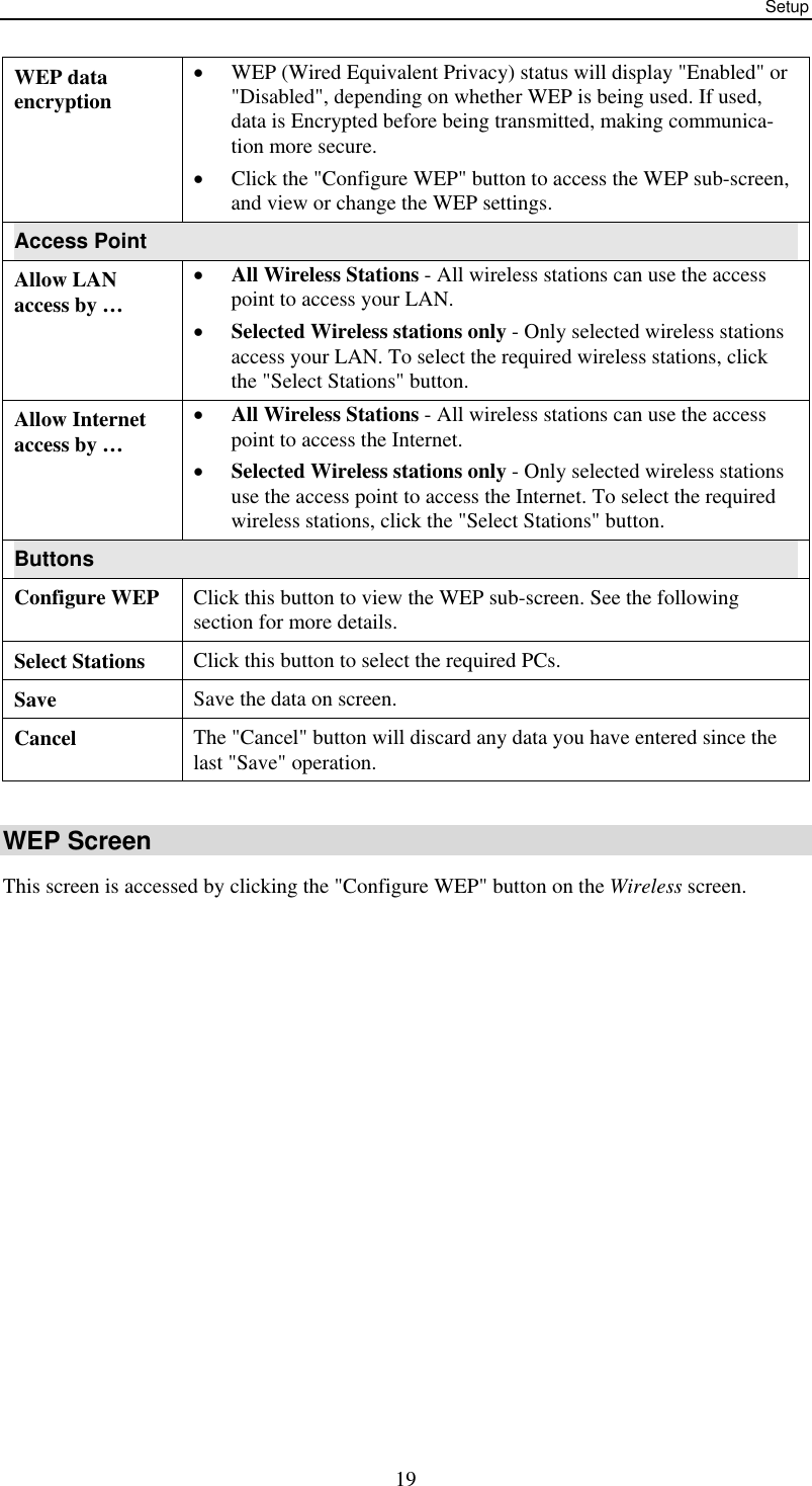 Setup  19WEP data encryption •  WEP (Wired Equivalent Privacy) status will display &quot;Enabled&quot; or &quot;Disabled&quot;, depending on whether WEP is being used. If used, data is Encrypted before being transmitted, making communica-tion more secure. •  Click the &quot;Configure WEP&quot; button to access the WEP sub-screen, and view or change the WEP settings. Access Point Allow LAN  access by … •  All Wireless Stations - All wireless stations can use the access point to access your LAN.  •  Selected Wireless stations only - Only selected wireless stations access your LAN. To select the required wireless stations, click the &quot;Select Stations&quot; button. Allow Internet access by … •  All Wireless Stations - All wireless stations can use the access point to access the Internet.  •  Selected Wireless stations only - Only selected wireless stations use the access point to access the Internet. To select the required wireless stations, click the &quot;Select Stations&quot; button. Buttons Configure WEP  Click this button to view the WEP sub-screen. See the following section for more details. Select Stations  Click this button to select the required PCs. Save  Save the data on screen. Cancel  The &quot;Cancel&quot; button will discard any data you have entered since the last &quot;Save&quot; operation.  WEP Screen This screen is accessed by clicking the &quot;Configure WEP&quot; button on the Wireless screen.  