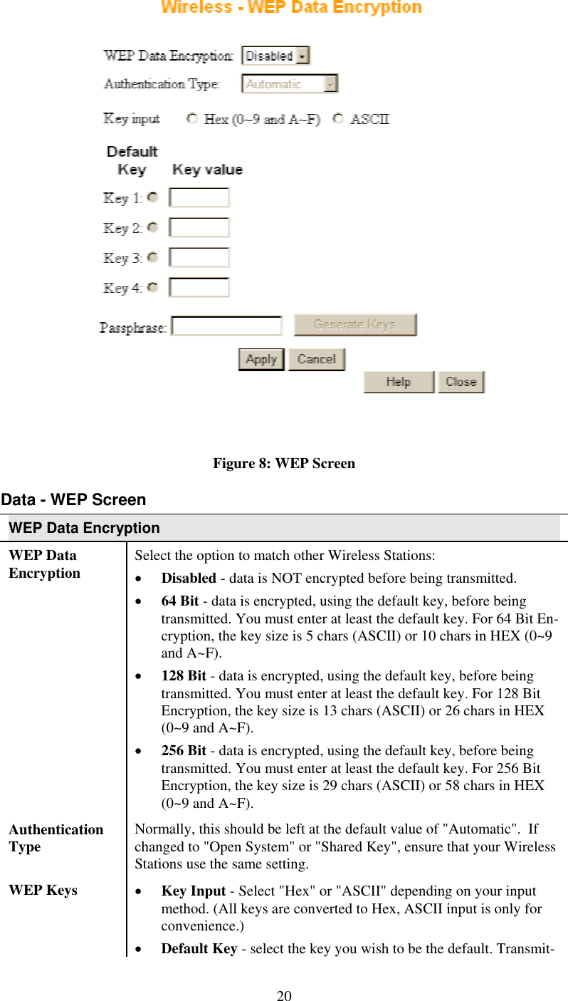   Figure 8: WEP Screen Data - WEP Screen WEP Data Encryption WEP Data Encryption  Select the option to match other Wireless Stations: •  Disabled - data is NOT encrypted before being transmitted. •  64 Bit - data is encrypted, using the default key, before being transmitted. You must enter at least the default key. For 64 Bit En-cryption, the key size is 5 chars (ASCII) or 10 chars in HEX (0~9 and A~F). •  128 Bit - data is encrypted, using the default key, before being transmitted. You must enter at least the default key. For 128 Bit Encryption, the key size is 13 chars (ASCII) or 26 chars in HEX (0~9 and A~F). •  256 Bit - data is encrypted, using the default key, before being transmitted. You must enter at least the default key. For 256 Bit Encryption, the key size is 29 chars (ASCII) or 58 chars in HEX (0~9 and A~F). Authentication Type  Normally, this should be left at the default value of &quot;Automatic&quot;.  If changed to &quot;Open System&quot; or &quot;Shared Key&quot;, ensure that your Wireless Stations use the same setting. WEP Keys  •  Key Input - Select &quot;Hex&quot; or &quot;ASCII&quot; depending on your input method. (All keys are converted to Hex, ASCII input is only for convenience.)  •  Default Key - select the key you wish to be the default. Transmit- 20