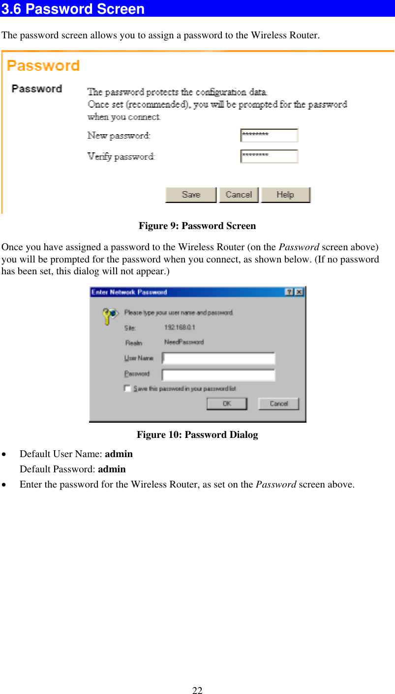   223.6 Password Screen The password screen allows you to assign a password to the Wireless Router.  Figure 9: Password Screen Once you have assigned a password to the Wireless Router (on the Password screen above) you will be prompted for the password when you connect, as shown below. (If no password has been set, this dialog will not appear.)  Figure 10: Password Dialog •  Default User Name: admin Default Password: admin •  Enter the password for the Wireless Router, as set on the Password screen above.  