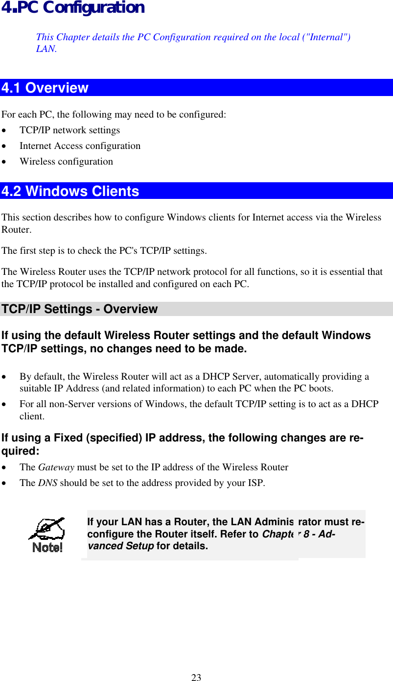  4.PC Configuration This Chapter details the PC Configuration required on the local (&quot;Internal&quot;) LAN. 4.1 Overview For each PC, the following may need to be configured: •  TCP/IP network settings •  Internet Access configuration •  Wireless configuration 4.2 Windows Clients This section describes how to configure Windows clients for Internet access via the Wireless Router. The first step is to check the PC&apos;s TCP/IP settings.  The Wireless Router uses the TCP/IP network protocol for all functions, so it is essential that the TCP/IP protocol be installed and configured on each PC. TCP/IP Settings - Overview If using the default Wireless Router settings and the default Windows TCP/IP settings, no changes need to be made.  •  By default, the Wireless Router will act as a DHCP Server, automatically providing a suitable IP Address (and related information) to each PC when the PC boots. •  For all non-Server versions of Windows, the default TCP/IP setting is to act as a DHCP client. If using a Fixed (specified) IP address, the following changes are re-quired: •  The Gateway must be set to the IP address of the Wireless Router •  The DNS should be set to the address provided by your ISP.   23 If your LAN has a Router, the LAN Administrator must re-configure the Router itself. Refer to Chapter 8 - Ad-vanced Setup for details.  