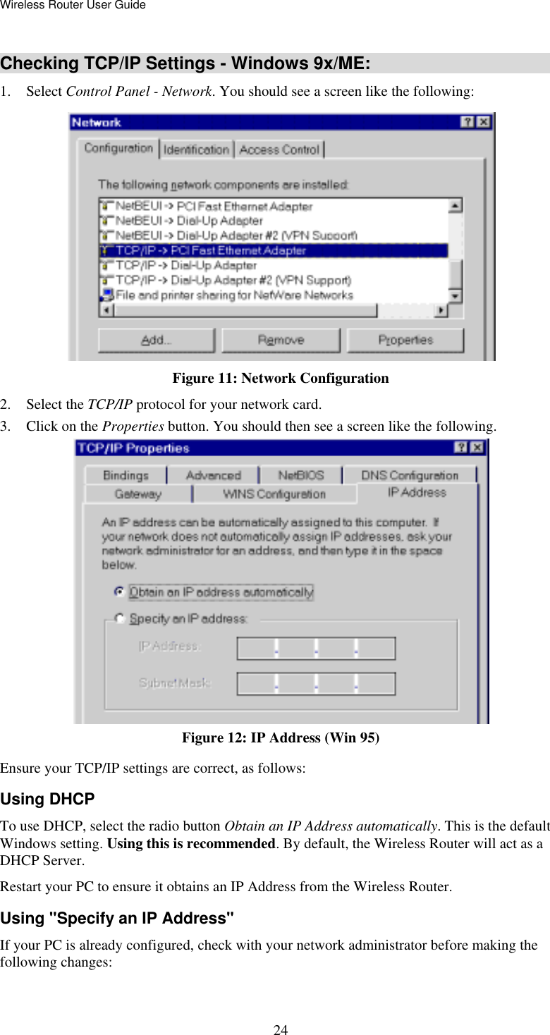 Wireless Router User Guide  24Checking TCP/IP Settings - Windows 9x/ME: 1. Select Control Panel - Network. You should see a screen like the following:  Figure 11: Network Configuration 2. Select the TCP/IP protocol for your network card. 3.  Click on the Properties button. You should then see a screen like the following.  Figure 12: IP Address (Win 95) Ensure your TCP/IP settings are correct, as follows: Using DHCP To use DHCP, select the radio button Obtain an IP Address automatically. This is the default Windows setting. Using this is recommended. By default, the Wireless Router will act as a DHCP Server. Restart your PC to ensure it obtains an IP Address from the Wireless Router. Using &quot;Specify an IP Address&quot; If your PC is already configured, check with your network administrator before making the following changes: 