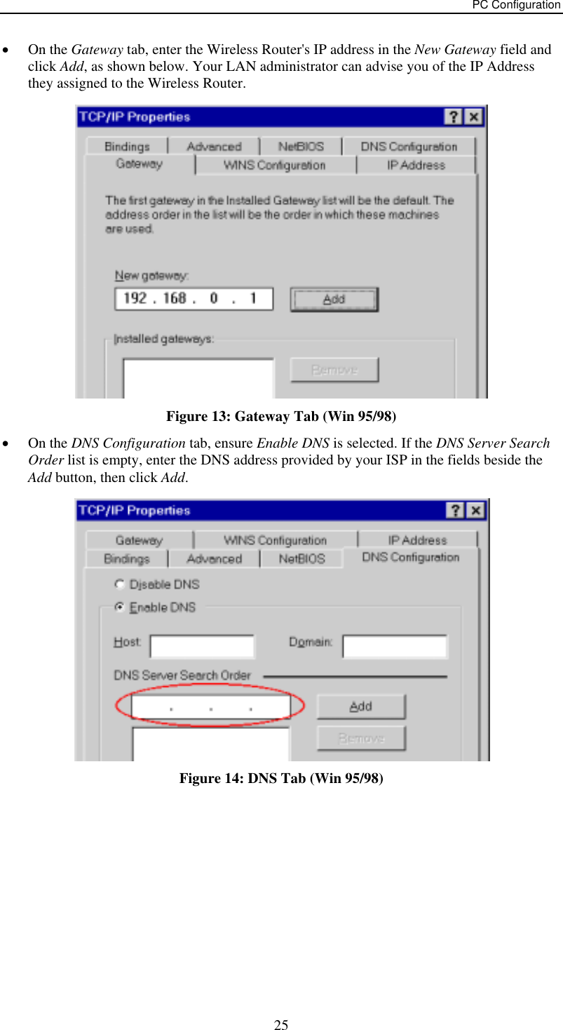 PC Configuration •  On the Gateway tab, enter the Wireless Router&apos;s IP address in the New Gateway field and click Add, as shown below. Your LAN administrator can advise you of the IP Address they assigned to the Wireless Router.  Figure 13: Gateway Tab (Win 95/98) •  On the DNS Configuration tab, ensure Enable DNS is selected. If the DNS Server Search Order list is empty, enter the DNS address provided by your ISP in the fields beside the Add button, then click Add.  Figure 14: DNS Tab (Win 95/98)   25