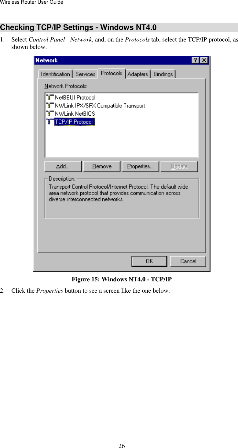 Wireless Router User Guide  26Checking TCP/IP Settings - Windows NT4.0 1. Select Control Panel - Network, and, on the Protocols tab, select the TCP/IP protocol, as shown below.  Figure 15: Windows NT4.0 - TCP/IP 2. Click the Properties button to see a screen like the one below. 