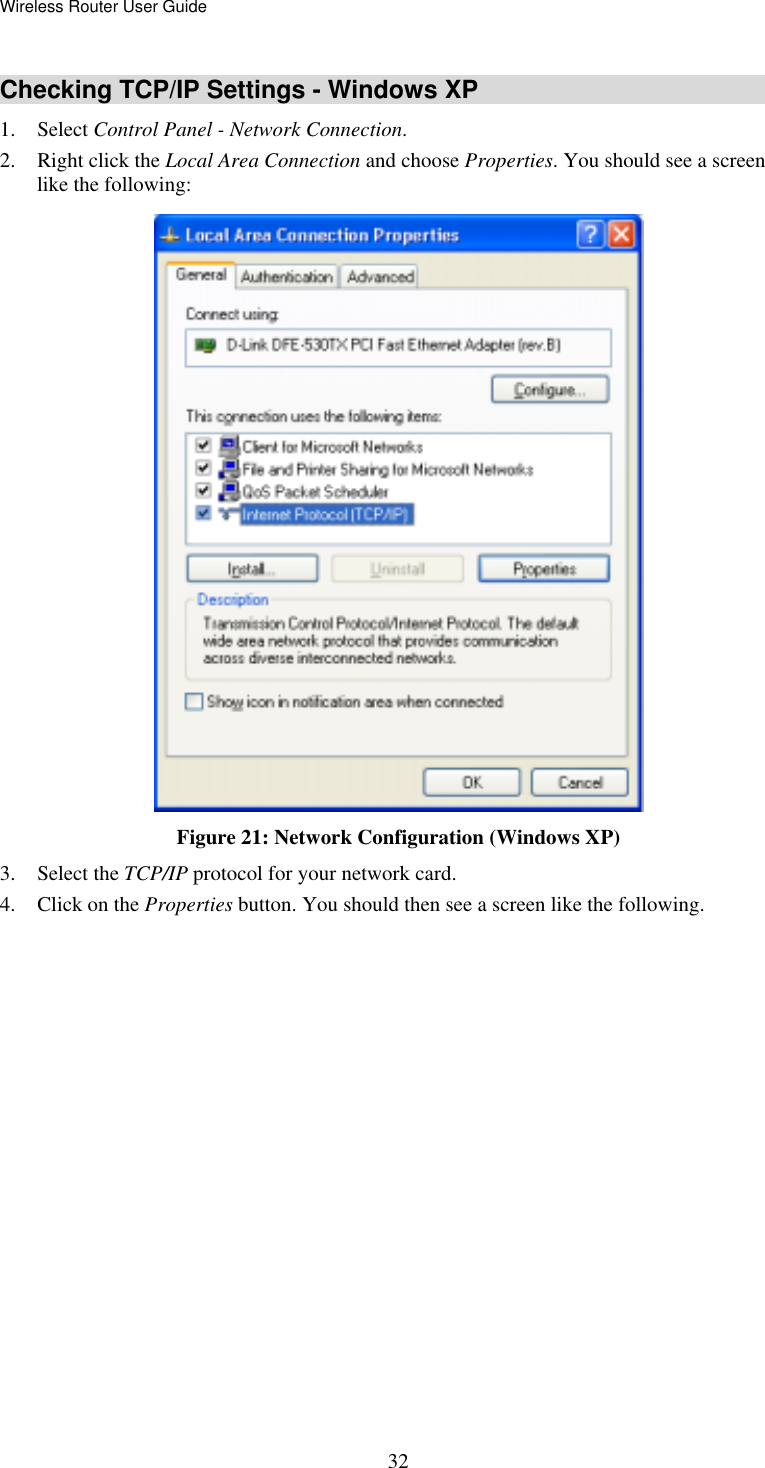 Wireless Router User Guide  32Checking TCP/IP Settings - Windows XP 1. Select Control Panel - Network Connection. 2.  Right click the Local Area Connection and choose Properties. You should see a screen like the following:  Figure 21: Network Configuration (Windows XP) 3. Select the TCP/IP protocol for your network card. 4.  Click on the Properties button. You should then see a screen like the following. 