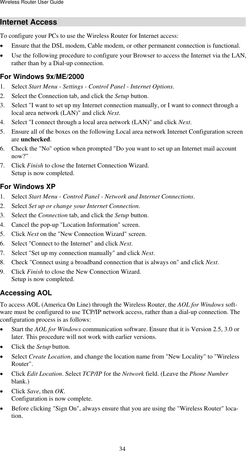 Wireless Router User Guide  34Internet Access To configure your PCs to use the Wireless Router for Internet access: •  Ensure that the DSL modem, Cable modem, or other permanent connection is functional.  •  Use the following procedure to configure your Browser to access the Internet via the LAN, rather than by a Dial-up connection.  For Windows 9x/ME/2000 1. Select Start Menu - Settings - Control Panel - Internet Options.  2.  Select the Connection tab, and click the Setup button. 3.  Select &quot;I want to set up my Internet connection manually, or I want to connect through a local area network (LAN)&quot; and click Next. 4.  Select &quot;I connect through a local area network (LAN)&quot; and click Next. 5.  Ensure all of the boxes on the following Local area network Internet Configuration screen are unchecked. 6.  Check the &quot;No&quot; option when prompted &quot;Do you want to set up an Internet mail account now?” 7. Click Finish to close the Internet Connection Wizard.  Setup is now completed. For Windows XP 1. Select Start Menu - Control Panel - Network and Internet Connections. 2. Select Set up or change your Internet Connection. 3. Select the Connection tab, and click the Setup button. 4.  Cancel the pop-up &quot;Location Information&quot; screen. 5. Click Next on the &quot;New Connection Wizard&quot; screen. 6.  Select &quot;Connect to the Internet&quot; and click Next. 7.  Select &quot;Set up my connection manually&quot; and click Next. 8.  Check &quot;Connect using a broadband connection that is always on&quot; and click Next. 9. Click Finish to close the New Connection Wizard. Setup is now completed. Accessing AOL To access AOL (America On Line) through the Wireless Router, the AOL for Windows soft-ware must be configured to use TCP/IP network access, rather than a dial-up connection. The configuration process is as follows: •  Start the AOL for Windows communication software. Ensure that it is Version 2.5, 3.0 or later. This procedure will not work with earlier versions. •  Click the Setup button. •  Select Create Location, and change the location name from &quot;New Locality&quot; to &quot;Wireless Router&quot;. •  Click Edit Location. Select TCP/IP for the Network field. (Leave the Phone Number blank.)  •  Click Save, then OK.  Configuration is now complete.  •  Before clicking &quot;Sign On&quot;, always ensure that you are using the &quot;Wireless Router&quot; loca-tion. 