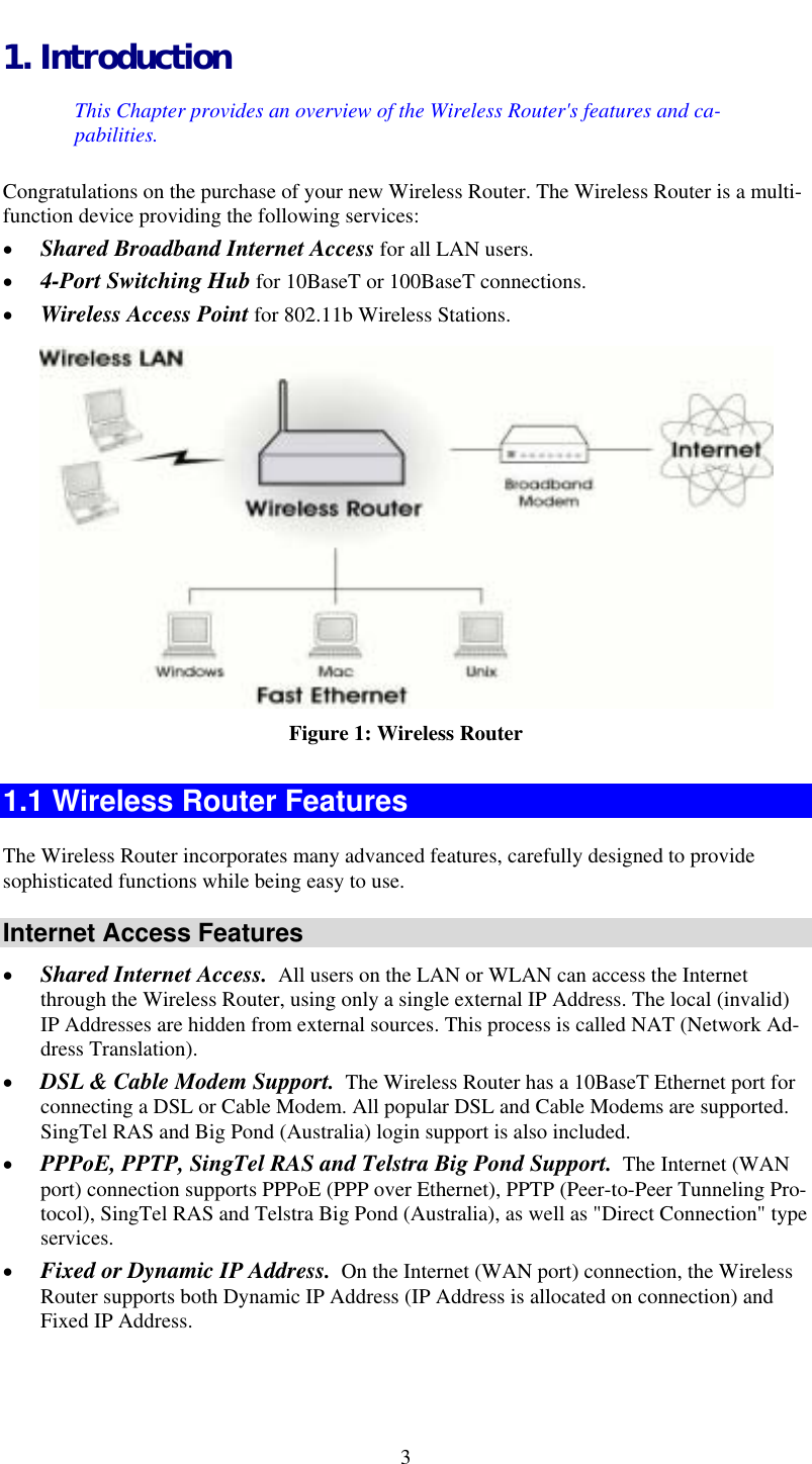  1. Introduction This Chapter provides an overview of the Wireless Router&apos;s features and ca-pabilities. Congratulations on the purchase of your new Wireless Router. The Wireless Router is a multi-function device providing the following services: •  Shared Broadband Internet Access for all LAN users. •  4-Port Switching Hub for 10BaseT or 100BaseT connections. •  Wireless Access Point for 802.11b Wireless Stations.  Figure 1: Wireless Router 1.1 Wireless Router Features The Wireless Router incorporates many advanced features, carefully designed to provide sophisticated functions while being easy to use. Internet Access Features •  Shared Internet Access.  All users on the LAN or WLAN can access the Internet through the Wireless Router, using only a single external IP Address. The local (invalid) IP Addresses are hidden from external sources. This process is called NAT (Network Ad-dress Translation). •  DSL &amp; Cable Modem Support.  The Wireless Router has a 10BaseT Ethernet port for connecting a DSL or Cable Modem. All popular DSL and Cable Modems are supported. SingTel RAS and Big Pond (Australia) login support is also included. •  PPPoE, PPTP, SingTel RAS and Telstra Big Pond Support.  The Internet (WAN port) connection supports PPPoE (PPP over Ethernet), PPTP (Peer-to-Peer Tunneling Pro-tocol), SingTel RAS and Telstra Big Pond (Australia), as well as &quot;Direct Connection&quot; type services. •  Fixed or Dynamic IP Address.  On the Internet (WAN port) connection, the Wireless Router supports both Dynamic IP Address (IP Address is allocated on connection) and Fixed IP Address.  3