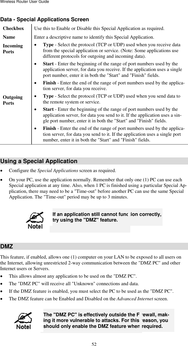 Wireless Router User Guide Data - Special Applications Screen Checkbox  Use this to Enable or Disable this Special Application as required. Name  Enter a descriptive name to identify this Special Application. Incoming  Ports •  Type - Select the protocol (TCP or UDP) used when you receive data from the special application or service. (Note: Some applications use different protocols for outgoing and incoming data). •  Start - Enter the beginning of the range of port numbers used by the application server, for data you receive. If the application uses a single port number, enter it in both the &quot;Start&quot; and &quot;Finish&quot; fields. •  Finish - Enter the end of the range of port numbers used by the applica-tion server, for data you receive. Outgoing Ports •  Type - Select the protocol (TCP or UDP) used when you send data to the remote system or service. •  Start - Enter the beginning of the range of port numbers used by the application server, for data you send to it. If the application uses a sin-gle port number, enter it in both the &quot;Start&quot; and &quot;Finish&quot; fields. •  Finish - Enter the end of the range of port numbers used by the applica-tion server, for data you send to it. If the application uses a single port number, enter it in both the &quot;Start&quot; and &quot;Finish&quot; fields.  Using a Special Application •  Configure the Special Applications screen as required. •  On your PC, use the application normally. Remember that only one (1) PC can use each Special application at any time. Also, when 1 PC is finished using a particular Special Ap-plication, there may need to be a &quot;Time-out&quot; before another PC can use the same Special Application. The &quot;Time-out&quot; period may be up to 3 minutes.   52 If an application still cannot function correctly, try using the &quot;DMZ&quot; feature.  DMZ This feature, if enabled, allows one (1) computer on your LAN to be exposed to all users on the Internet, allowing unrestricted 2-way communication between the &quot;DMZ PC&quot; and other Internet users or Servers.  •  This allows almost any application to be used on the &quot;DMZ PC&quot;. •  The &quot;DMZ PC&quot; will receive all &quot;Unknown&quot; connections and data. •  If the DMZ feature is enabled, you must select the PC to be used as the &quot;DMZ PC&quot;. •  The DMZ feature can be Enabled and Disabled on the Advanced Internet screen.   The &quot;DMZ PC&quot; is effectively outside the Firewall, mak-ing it more vulnerable to attacks. For this reason, you should only enable the DMZ feature when required. 