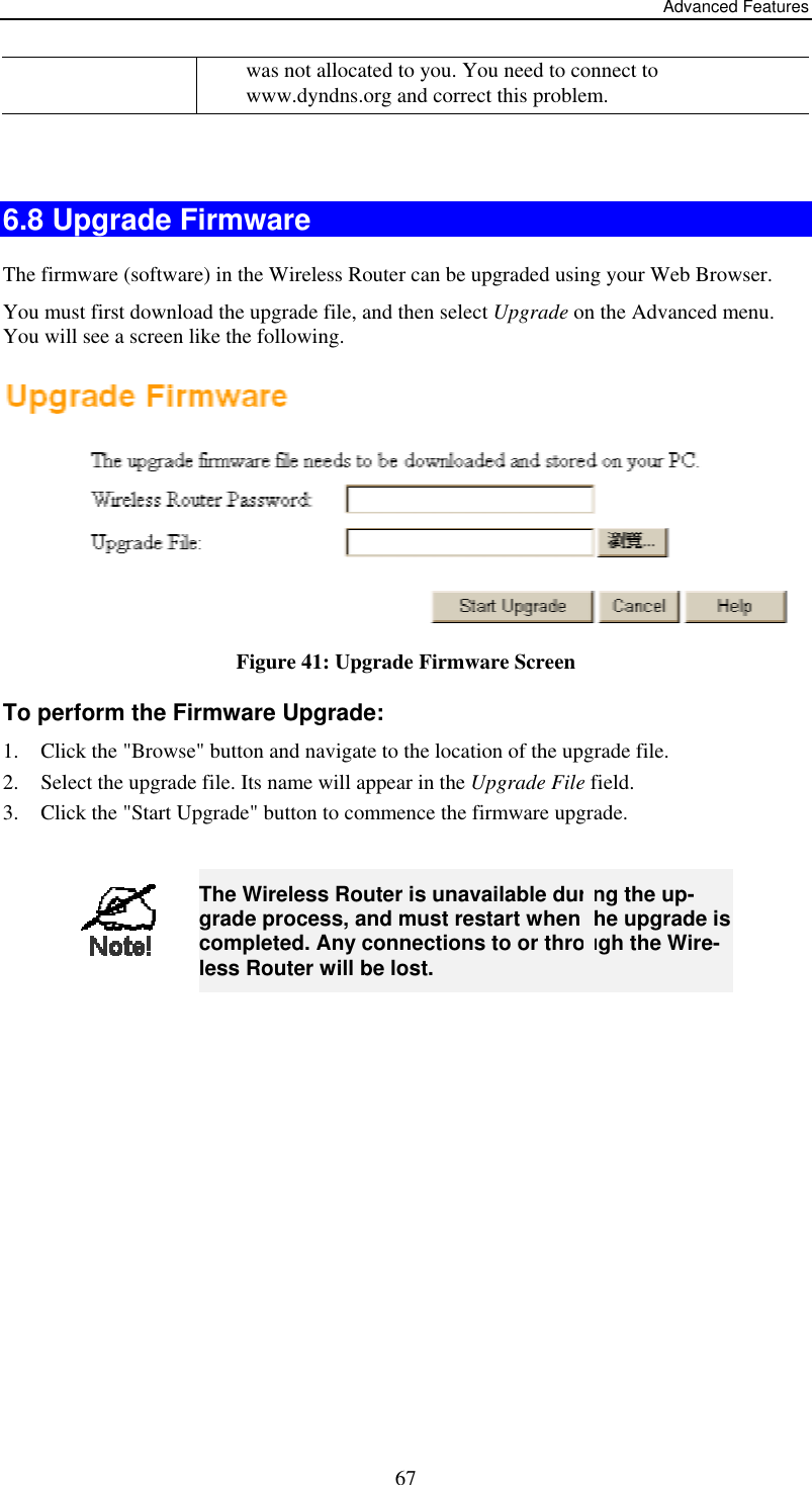 Advanced Features was not allocated to you. You need to connect to www.dyndns.org and correct this problem.    6.8 Upgrade Firmware The firmware (software) in the Wireless Router can be upgraded using your Web Browser.  You must first download the upgrade file, and then select Upgrade on the Advanced menu. You will see a screen like the following.  Figure 41: Upgrade Firmware Screen To perform the Firmware Upgrade: 1.  Click the &quot;Browse&quot; button and navigate to the location of the upgrade file. 2.  Select the upgrade file. Its name will appear in the Upgrade File field. 3.  Click the &quot;Start Upgrade&quot; button to commence the firmware upgrade.   67 The Wireless Router is unavailable during the up-grade process, and must restart when the upgrade is completed. Any connections to or through the Wire-less Router will be lost.  