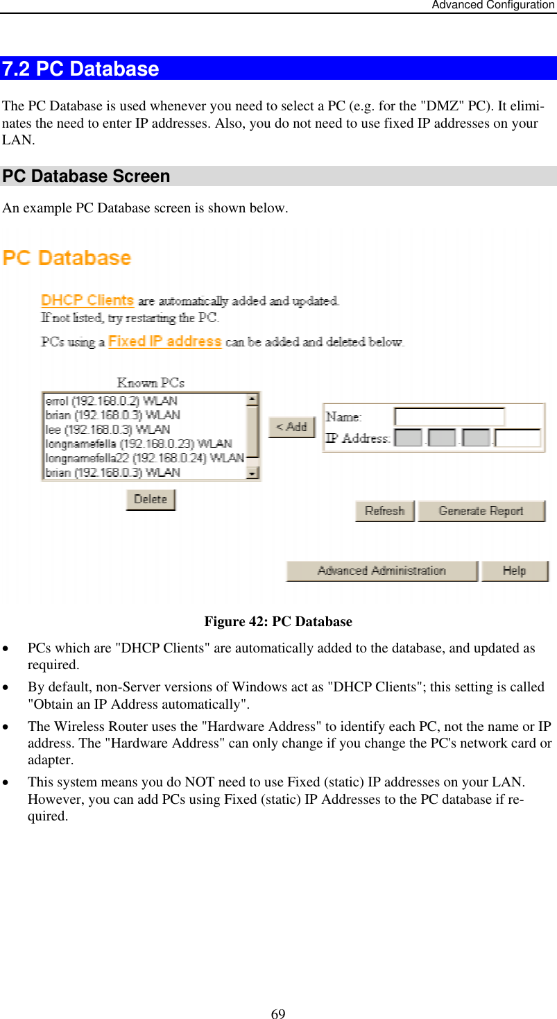 Advanced Configuration  697.2 PC Database The PC Database is used whenever you need to select a PC (e.g. for the &quot;DMZ&quot; PC). It elimi-nates the need to enter IP addresses. Also, you do not need to use fixed IP addresses on your LAN. PC Database Screen An example PC Database screen is shown below.  Figure 42: PC Database  •  PCs which are &quot;DHCP Clients&quot; are automatically added to the database, and updated as required. •  By default, non-Server versions of Windows act as &quot;DHCP Clients&quot;; this setting is called &quot;Obtain an IP Address automatically&quot;. •  The Wireless Router uses the &quot;Hardware Address&quot; to identify each PC, not the name or IP address. The &quot;Hardware Address&quot; can only change if you change the PC&apos;s network card or adapter. •  This system means you do NOT need to use Fixed (static) IP addresses on your LAN. However, you can add PCs using Fixed (static) IP Addresses to the PC database if re-quired. 