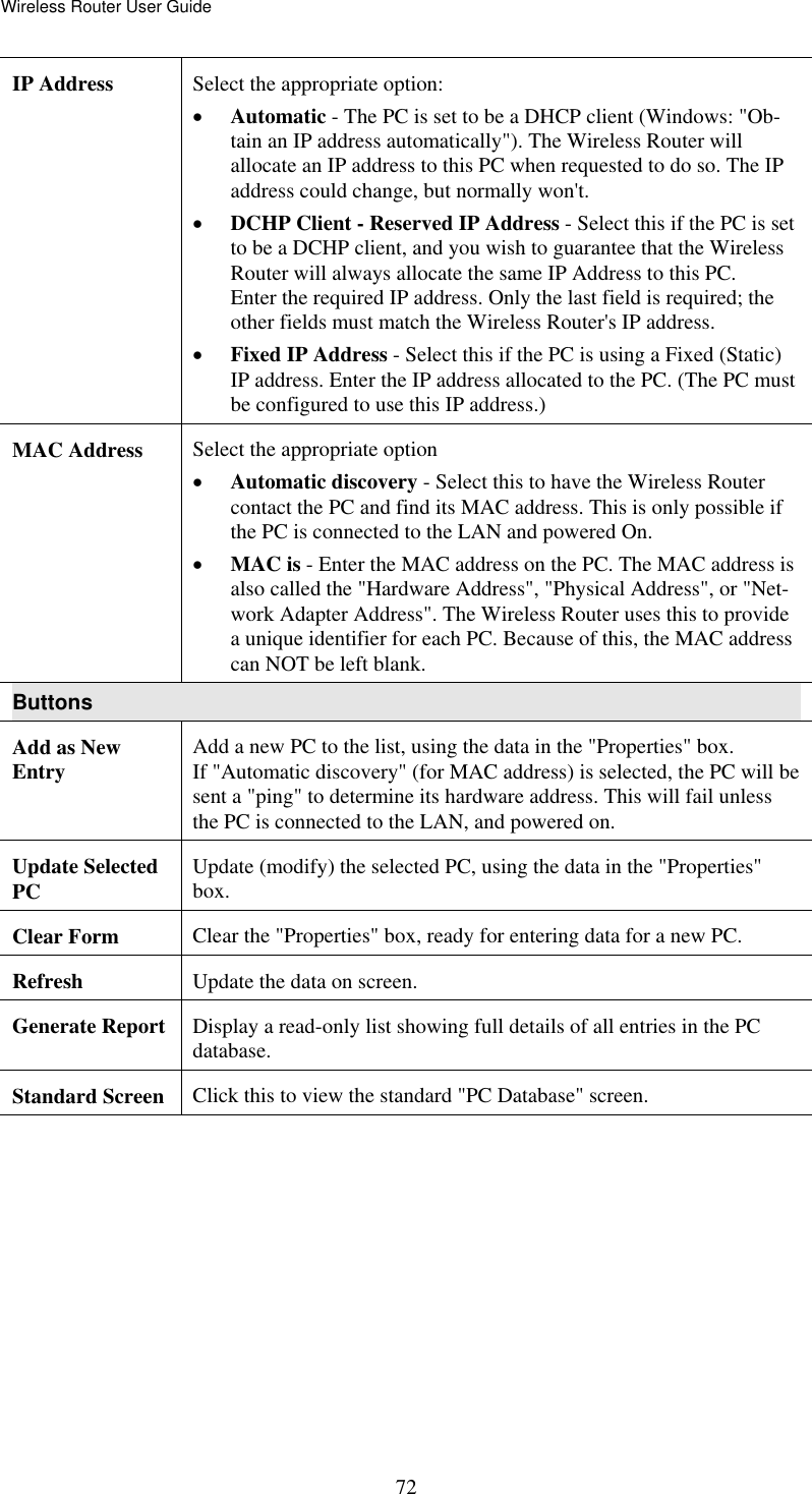 Wireless Router User Guide  72IP Address  Select the appropriate option: •  Automatic - The PC is set to be a DHCP client (Windows: &quot;Ob-tain an IP address automatically&quot;). The Wireless Router will allocate an IP address to this PC when requested to do so. The IP address could change, but normally won&apos;t.  •  DCHP Client - Reserved IP Address - Select this if the PC is set to be a DCHP client, and you wish to guarantee that the Wireless Router will always allocate the same IP Address to this PC.  Enter the required IP address. Only the last field is required; the other fields must match the Wireless Router&apos;s IP address.  •  Fixed IP Address - Select this if the PC is using a Fixed (Static) IP address. Enter the IP address allocated to the PC. (The PC must be configured to use this IP address.) MAC Address  Select the appropriate option •  Automatic discovery - Select this to have the Wireless Router contact the PC and find its MAC address. This is only possible if the PC is connected to the LAN and powered On.  •  MAC is - Enter the MAC address on the PC. The MAC address is also called the &quot;Hardware Address&quot;, &quot;Physical Address&quot;, or &quot;Net-work Adapter Address&quot;. The Wireless Router uses this to provide a unique identifier for each PC. Because of this, the MAC address can NOT be left blank. Buttons Add as New Entry  Add a new PC to the list, using the data in the &quot;Properties&quot; box.  If &quot;Automatic discovery&quot; (for MAC address) is selected, the PC will be sent a &quot;ping&quot; to determine its hardware address. This will fail unless the PC is connected to the LAN, and powered on. Update Selected PC   Update (modify) the selected PC, using the data in the &quot;Properties&quot; box. Clear Form  Clear the &quot;Properties&quot; box, ready for entering data for a new PC. Refresh  Update the data on screen. Generate Report  Display a read-only list showing full details of all entries in the PC database. Standard Screen  Click this to view the standard &quot;PC Database&quot; screen.  