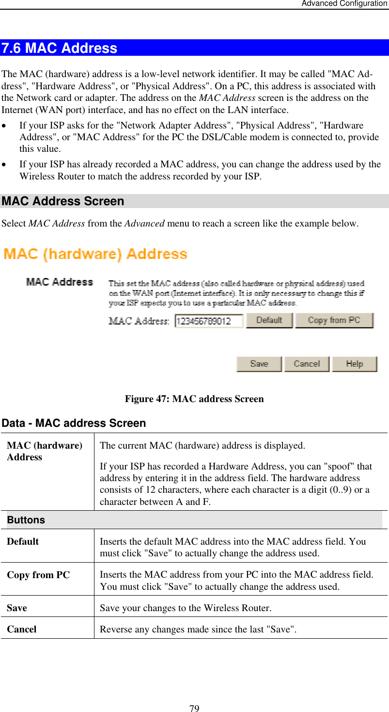 Advanced Configuration  797.6 MAC Address The MAC (hardware) address is a low-level network identifier. It may be called &quot;MAC Ad-dress&quot;, &quot;Hardware Address&quot;, or &quot;Physical Address&quot;. On a PC, this address is associated with the Network card or adapter. The address on the MAC Address screen is the address on the Internet (WAN port) interface, and has no effect on the LAN interface. •  If your ISP asks for the &quot;Network Adapter Address&quot;, &quot;Physical Address&quot;, &quot;Hardware Address&quot;, or &quot;MAC Address&quot; for the PC the DSL/Cable modem is connected to, provide this value. •  If your ISP has already recorded a MAC address, you can change the address used by the Wireless Router to match the address recorded by your ISP. MAC Address Screen Select MAC Address from the Advanced menu to reach a screen like the example below.  Figure 47: MAC address Screen Data - MAC address Screen MAC (hardware) Address  The current MAC (hardware) address is displayed. If your ISP has recorded a Hardware Address, you can &quot;spoof&quot; that address by entering it in the address field. The hardware address consists of 12 characters, where each character is a digit (0..9) or a character between A and F.  Buttons Default  Inserts the default MAC address into the MAC address field. You must click &quot;Save&quot; to actually change the address used.  Copy from PC  Inserts the MAC address from your PC into the MAC address field. You must click &quot;Save&quot; to actually change the address used.  Save  Save your changes to the Wireless Router. Cancel  Reverse any changes made since the last &quot;Save&quot;.  