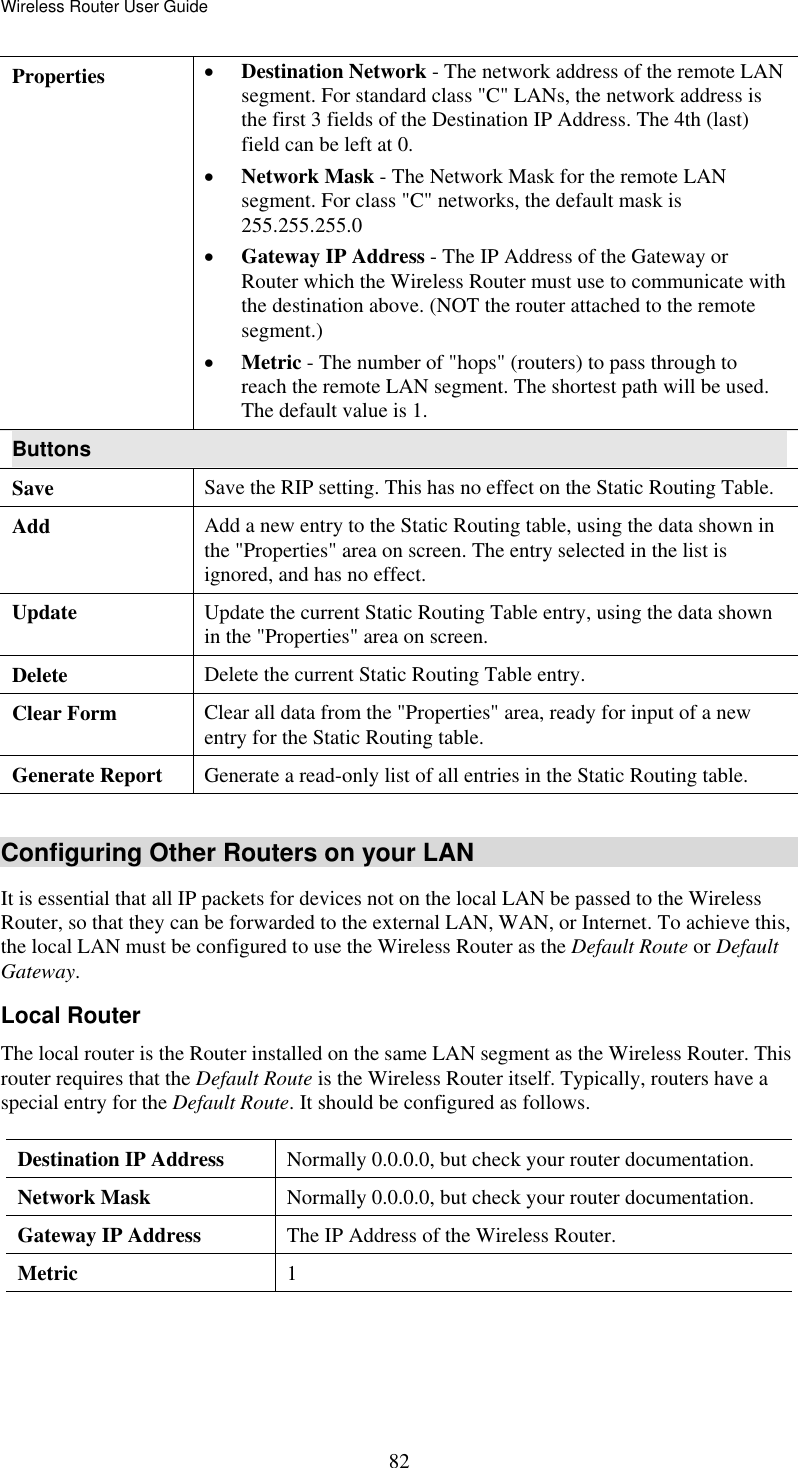 Wireless Router User Guide  82Properties  •  Destination Network - The network address of the remote LAN segment. For standard class &quot;C&quot; LANs, the network address is the first 3 fields of the Destination IP Address. The 4th (last) field can be left at 0. •  Network Mask - The Network Mask for the remote LAN segment. For class &quot;C&quot; networks, the default mask is 255.255.255.0 •  Gateway IP Address - The IP Address of the Gateway or Router which the Wireless Router must use to communicate with the destination above. (NOT the router attached to the remote segment.) •  Metric - The number of &quot;hops&quot; (routers) to pass through to reach the remote LAN segment. The shortest path will be used. The default value is 1. Buttons Save  Save the RIP setting. This has no effect on the Static Routing Table. Add  Add a new entry to the Static Routing table, using the data shown in the &quot;Properties&quot; area on screen. The entry selected in the list is ignored, and has no effect. Update  Update the current Static Routing Table entry, using the data shown in the &quot;Properties&quot; area on screen. Delete  Delete the current Static Routing Table entry. Clear Form  Clear all data from the &quot;Properties&quot; area, ready for input of a new entry for the Static Routing table. Generate Report  Generate a read-only list of all entries in the Static Routing table.  Configuring Other Routers on your LAN It is essential that all IP packets for devices not on the local LAN be passed to the Wireless Router, so that they can be forwarded to the external LAN, WAN, or Internet. To achieve this, the local LAN must be configured to use the Wireless Router as the Default Route or Default Gateway. Local Router The local router is the Router installed on the same LAN segment as the Wireless Router. This router requires that the Default Route is the Wireless Router itself. Typically, routers have a special entry for the Default Route. It should be configured as follows. Destination IP Address  Normally 0.0.0.0, but check your router documentation. Network Mask   Normally 0.0.0.0, but check your router documentation. Gateway IP Address  The IP Address of the Wireless Router. Metric  1  