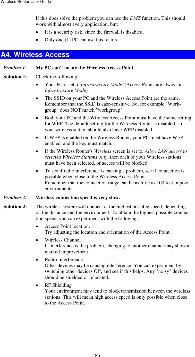 Wireless Router User Guide  86If this does solve the problem you can use the DMZ function. This should work with almost every application, but: •  It is a security risk, since the firewall is disabled. •  Only one (1) PC can use this feature. A4. Wireless Access Problem 1: My PC can&apos;t locate the Wireless Access Point. Solution 1: Check the following. •  Your PC is set to Infrastructure Mode. (Access Points are always in Infrastructure Mode)  •  The SSID on your PC and the Wireless Access Point are the same. Remember that the SSID is case-sensitive. So, for example &quot;Work-group&quot; does NOT match &quot;workgroup&quot;. •  Both your PC and the Wireless Access Point must have the same setting for WEP. The default setting for the Wireless Router is disabled, so your wireless station should also have WEP disabled. •  If WEP is enabled on the Wireless Router, your PC must have WEP enabled, and the key must match. •  If the Wireless Router&apos;s Wireless screen is set to. Allow LAN access to selected Wireless Stations only, then each of your Wireless stations must have been selected, or access will be blocked. •  To see if radio interference is causing a problem, see if connection is possible when close to the Wireless Access Point.  Remember that the connection range can be as little as 100 feet in poor environments. Problem 2: Wireless connection speed is very slow. Solution 2:  The wireless system will connect at the highest possible speed, depending on the distance and the environment. To obtain the highest possible connec-tion speed, you can experiment with the following: •  Access Point location. Try adjusting the location and orientation of the Access Point. •  Wireless Channel If interference is the problem, changing to another channel may show a marked improvement. •  Radio Interference Other devices may be causing interference. You can experiment by switching other devices Off, and see if this helps. Any &quot;noisy&quot; devices should be shielded or relocated. •  RF Shielding Your environment may tend to block transmission between the wireless stations. This will mean high access speed is only possible when close to the Access Point. 