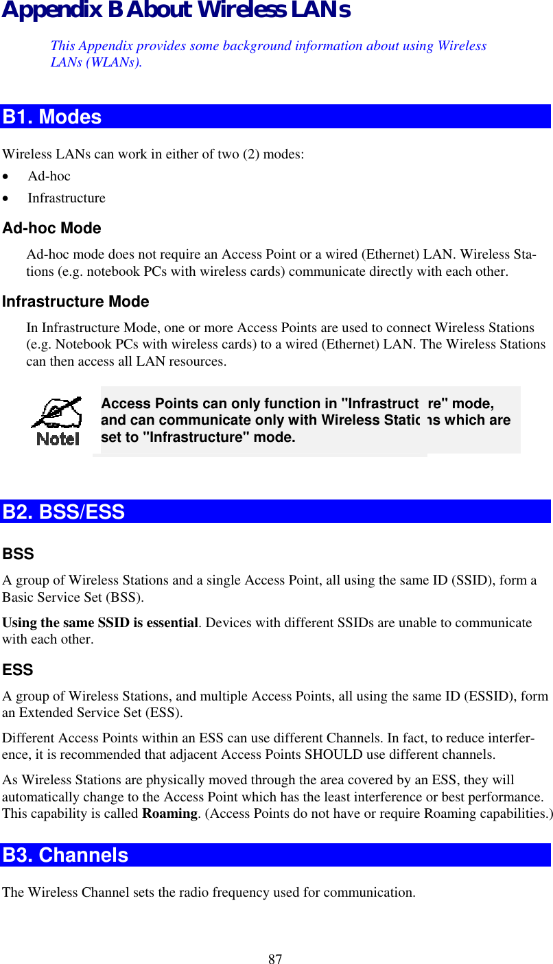  Appendix B About Wireless LANs This Appendix provides some background information about using Wireless LANs (WLANs). B1. Modes Wireless LANs can work in either of two (2) modes: •  Ad-hoc •  Infrastructure Ad-hoc Mode Ad-hoc mode does not require an Access Point or a wired (Ethernet) LAN. Wireless Sta-tions (e.g. notebook PCs with wireless cards) communicate directly with each other. Infrastructure Mode In Infrastructure Mode, one or more Access Points are used to connect Wireless Stations (e.g. Notebook PCs with wireless cards) to a wired (Ethernet) LAN. The Wireless Stations can then access all LAN resources.  87 Access Points can only function in &quot;Infrastructure&quot; mode, and can communicate only with Wireless Stations which are set to &quot;Infrastructure&quot; mode.  B2. BSS/ESS BSS A group of Wireless Stations and a single Access Point, all using the same ID (SSID), form a Basic Service Set (BSS). Using the same SSID is essential. Devices with different SSIDs are unable to communicate with each other. ESS A group of Wireless Stations, and multiple Access Points, all using the same ID (ESSID), form an Extended Service Set (ESS). Different Access Points within an ESS can use different Channels. In fact, to reduce interfer-ence, it is recommended that adjacent Access Points SHOULD use different channels. As Wireless Stations are physically moved through the area covered by an ESS, they will automatically change to the Access Point which has the least interference or best performance. This capability is called Roaming. (Access Points do not have or require Roaming capabilities.) B3. Channels The Wireless Channel sets the radio frequency used for communication.  