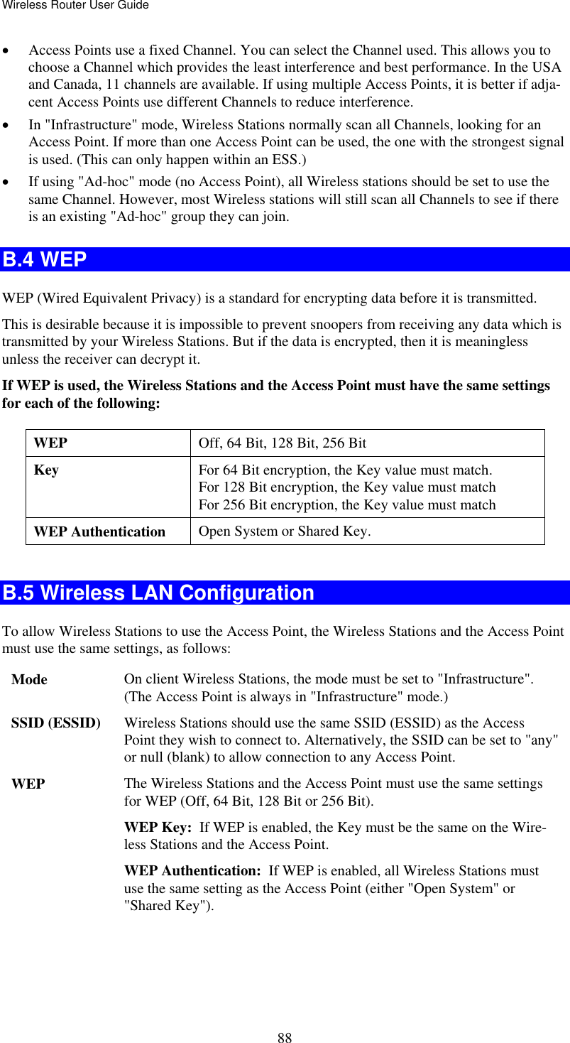 Wireless Router User Guide  88•  Access Points use a fixed Channel. You can select the Channel used. This allows you to choose a Channel which provides the least interference and best performance. In the USA and Canada, 11 channels are available. If using multiple Access Points, it is better if adja-cent Access Points use different Channels to reduce interference. •  In &quot;Infrastructure&quot; mode, Wireless Stations normally scan all Channels, looking for an Access Point. If more than one Access Point can be used, the one with the strongest signal is used. (This can only happen within an ESS.) •  If using &quot;Ad-hoc&quot; mode (no Access Point), all Wireless stations should be set to use the same Channel. However, most Wireless stations will still scan all Channels to see if there is an existing &quot;Ad-hoc&quot; group they can join. B.4 WEP WEP (Wired Equivalent Privacy) is a standard for encrypting data before it is transmitted.  This is desirable because it is impossible to prevent snoopers from receiving any data which is transmitted by your Wireless Stations. But if the data is encrypted, then it is meaningless unless the receiver can decrypt it. If WEP is used, the Wireless Stations and the Access Point must have the same settings for each of the following: WEP  Off, 64 Bit, 128 Bit, 256 Bit Key  For 64 Bit encryption, the Key value must match.  For 128 Bit encryption, the Key value must match For 256 Bit encryption, the Key value must match WEP Authentication  Open System or Shared Key.  B.5 Wireless LAN Configuration To allow Wireless Stations to use the Access Point, the Wireless Stations and the Access Point must use the same settings, as follows: Mode  On client Wireless Stations, the mode must be set to &quot;Infrastructure&quot;. (The Access Point is always in &quot;Infrastructure&quot; mode.) SSID (ESSID)  Wireless Stations should use the same SSID (ESSID) as the Access Point they wish to connect to. Alternatively, the SSID can be set to &quot;any&quot; or null (blank) to allow connection to any Access Point. WEP  The Wireless Stations and the Access Point must use the same settings for WEP (Off, 64 Bit, 128 Bit or 256 Bit). WEP Key:  If WEP is enabled, the Key must be the same on the Wire-less Stations and the Access Point. WEP Authentication:  If WEP is enabled, all Wireless Stations must use the same setting as the Access Point (either &quot;Open System&quot; or &quot;Shared Key&quot;). 