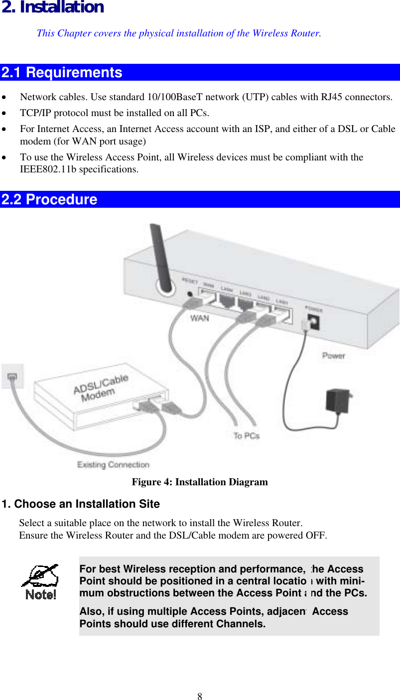 2. Installation This Chapter covers the physical installation of the Wireless Router. 2.1 Requirements •  Network cables. Use standard 10/100BaseT network (UTP) cables with RJ45 connectors. •  TCP/IP protocol must be installed on all PCs. •  For Internet Access, an Internet Access account with an ISP, and either of a DSL or Cable modem (for WAN port usage) •  To use the Wireless Access Point, all Wireless devices must be compliant with the IEEE802.11b specifications. 2.2 Procedure  Figure 4: Installation Diagram 1. Choose an Installation Site Select a suitable place on the network to install the Wireless Router.  Ensure the Wireless Router and the DSL/Cable modem are powered OFF.   8 For best Wireless reception and performance, the Access Point should be positioned in a central location with mini-mum obstructions between the Access Point and the PCs. Also, if using multiple Access Points, adjacent Access Points should use different Channels.  