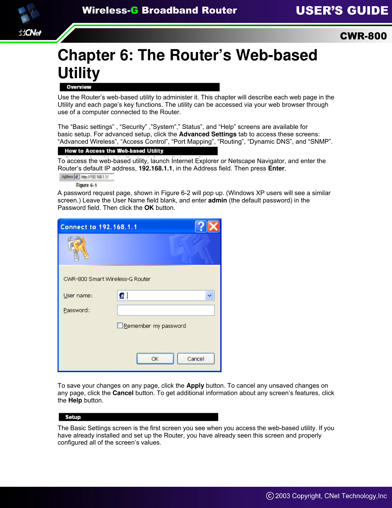 Chapter 6: The Router’s Web-based Utility  Use the Router’s web-based utility to administer it. This chapter will describe each web page in the Utility and each page’s key functions. The utility can be accessed via your web browser through use of a computer connected to the Router.  The “Basic settings” , “Security” ,”System”,” Status”, and “Help” screens are available for basic setup. For advanced setup, click the Advanced Settings tab to access these screens: “Advanced Wireless”, “Access Control”, “Port Mapping”, “Routing”, “Dynamic DNS”, and “SNMP”.  To access the web-based utility, launch Internet Explorer or Netscape Navigator, and enter the Router’s default IP address, 192.168.1.1, in the Address field. Then press Enter.  A password request page, shown in Figure 6-2 will pop up. (Windows XP users will see a similar screen.) Leave the User Name field blank, and enter admin (the default password) in the Password field. Then click the OK button.    To save your changes on any page, click the Apply button. To cancel any unsaved changes on any page, click the Cancel button. To get additional information about any screen’s features, click the Help button.  Overview The Basic Settings screen is the first screen you see when you access the web-based utility. If you have already installed and set up the Router, you have already seen this screen and properly configured all of the screen’s values.     