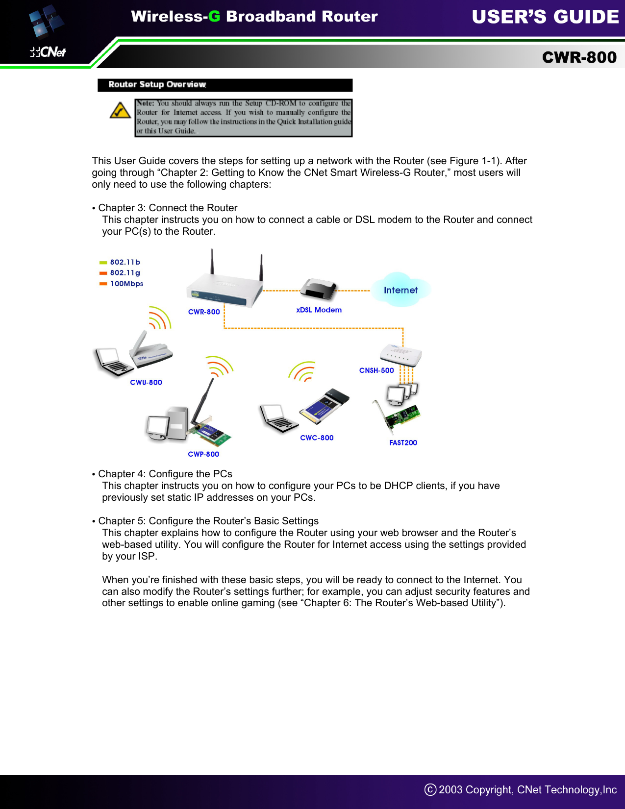   This User Guide covers the steps for setting up a network with the Router (see Figure 1-1). After going through “Chapter 2: Getting to Know the CNet Smart Wireless-G Router,” most users will only need to use the following chapters:  • Chapter 3: Connect the Router This chapter instructs you on how to connect a cable or DSL modem to the Router and connect your PC(s) to the Router.    • Chapter 4: Configure the PCs This chapter instructs you on how to configure your PCs to be DHCP clients, if you have previously set static IP addresses on your PCs.  • Chapter 5: Configure the Router’s Basic Settings   This chapter explains how to configure the Router using your web browser and the Router’s web-based utility. You will configure the Router for Internet access using the settings provided by your ISP.  When you’re finished with these basic steps, you will be ready to connect to the Internet. You can also modify the Router’s settings further; for example, you can adjust security features and other settings to enable online gaming (see “Chapter 6: The Router’s Web-based Utility”).          