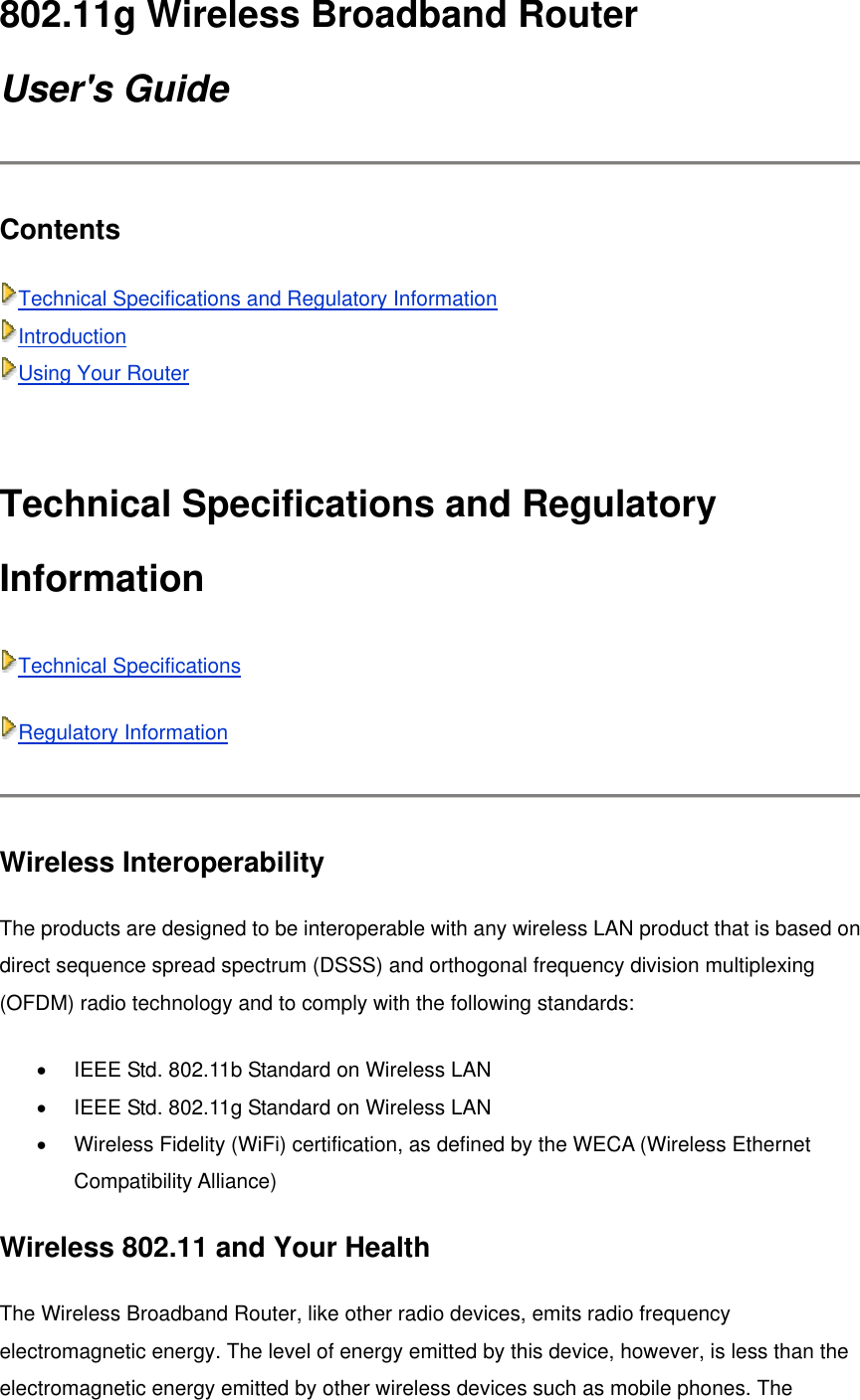 802.11g Wireless Broadband Router User&apos;s Guide Contents  Technical Specifications and Regulatory Information Introduction Using Your Router  Technical Specifications and Regulatory Information Technical Specifications Regulatory Information  Wireless Interoperability   The products are designed to be interoperable with any wireless LAN product that is based on direct sequence spread spectrum (DSSS) and orthogonal frequency division multiplexing (OFDM) radio technology and to comply with the following standards: •  IEEE Std. 802.11b Standard on Wireless LAN   •  IEEE Std. 802.11g Standard on Wireless LAN   •  Wireless Fidelity (WiFi) certification, as defined by the WECA (Wireless Ethernet Compatibility Alliance)   Wireless 802.11 and Your Health The Wireless Broadband Router, like other radio devices, emits radio frequency electromagnetic energy. The level of energy emitted by this device, however, is less than the electromagnetic energy emitted by other wireless devices such as mobile phones. The 