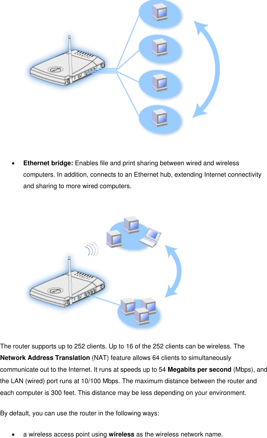   •  Ethernet bridge: Enables file and print sharing between wired and wireless computers. In addition, connects to an Ethernet hub, extending Internet connectivity and sharing to more wired computers.    The router supports up to 252 clients. Up to 16 of the 252 clients can be wireless. The Network Address Translation (NAT) feature allows 64 clients to simultaneously communicate out to the Internet. It runs at speeds up to 54 Megabits per second (Mbps), and the LAN (wired) port runs at 10/100 Mbps. The maximum distance between the router and each computer is 300 feet. This distance may be less depending on your environment. By default, you can use the router in the following ways: •  a wireless access point using wireless as the wireless network name.   