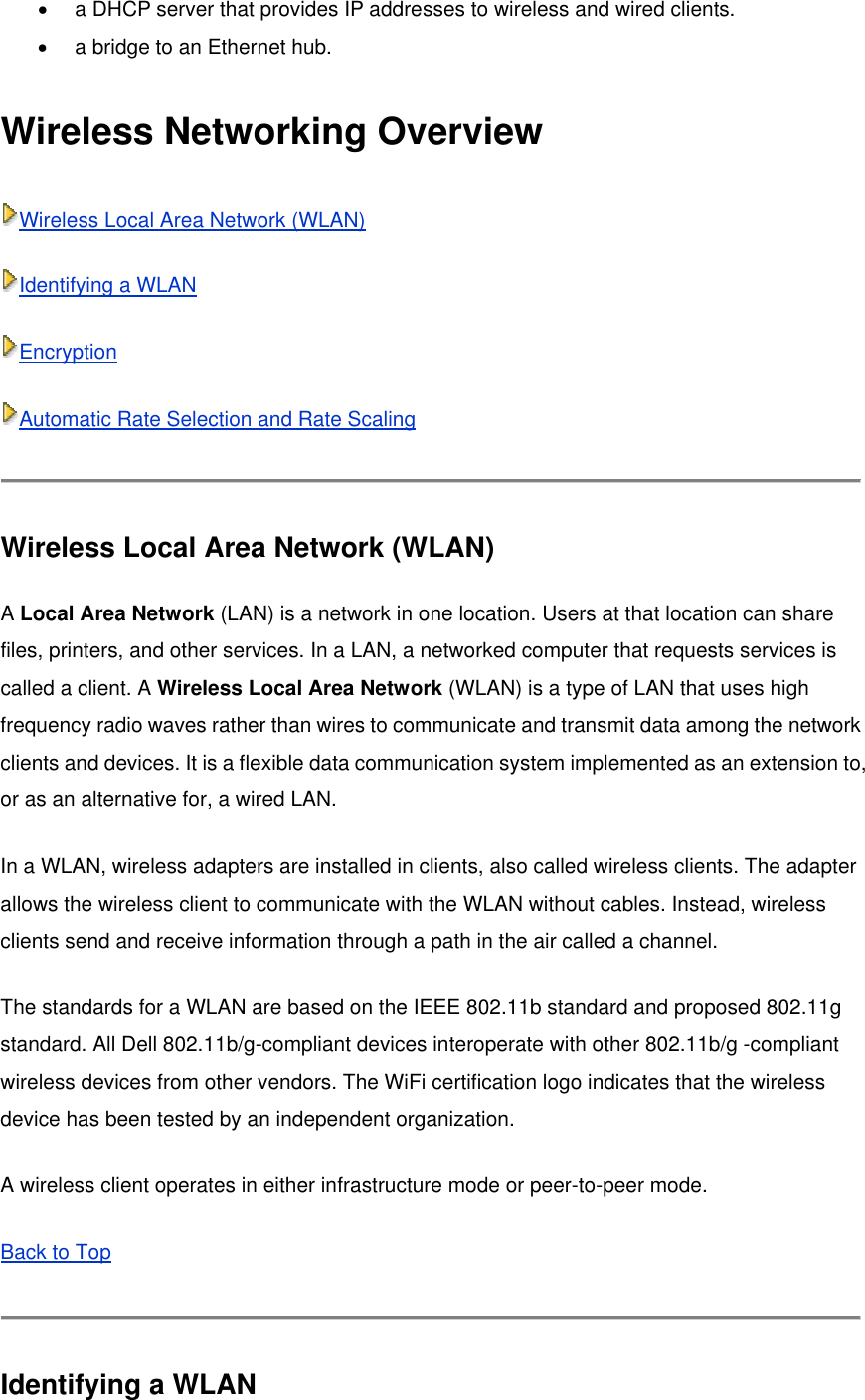 •  a DHCP server that provides IP addresses to wireless and wired clients.   •  a bridge to an Ethernet hub.   Wireless Networking Overview Wireless Local Area Network (WLAN) Identifying a WLAN Encryption Automatic Rate Selection and Rate Scaling  Wireless Local Area Network (WLAN) A Local Area Network (LAN) is a network in one location. Users at that location can share files, printers, and other services. In a LAN, a networked computer that requests services is called a client. A Wireless Local Area Network (WLAN) is a type of LAN that uses high frequency radio waves rather than wires to communicate and transmit data among the network clients and devices. It is a flexible data communication system implemented as an extension to, or as an alternative for, a wired LAN. In a WLAN, wireless adapters are installed in clients, also called wireless clients. The adapter allows the wireless client to communicate with the WLAN without cables. Instead, wireless clients send and receive information through a path in the air called a channel. The standards for a WLAN are based on the IEEE 802.11b standard and proposed 802.11g standard. All Dell 802.11b/g-compliant devices interoperate with other 802.11b/g -compliant wireless devices from other vendors. The WiFi certification logo indicates that the wireless device has been tested by an independent organization. A wireless client operates in either infrastructure mode or peer-to-peer mode. Back to Top  Identifying a WLAN 