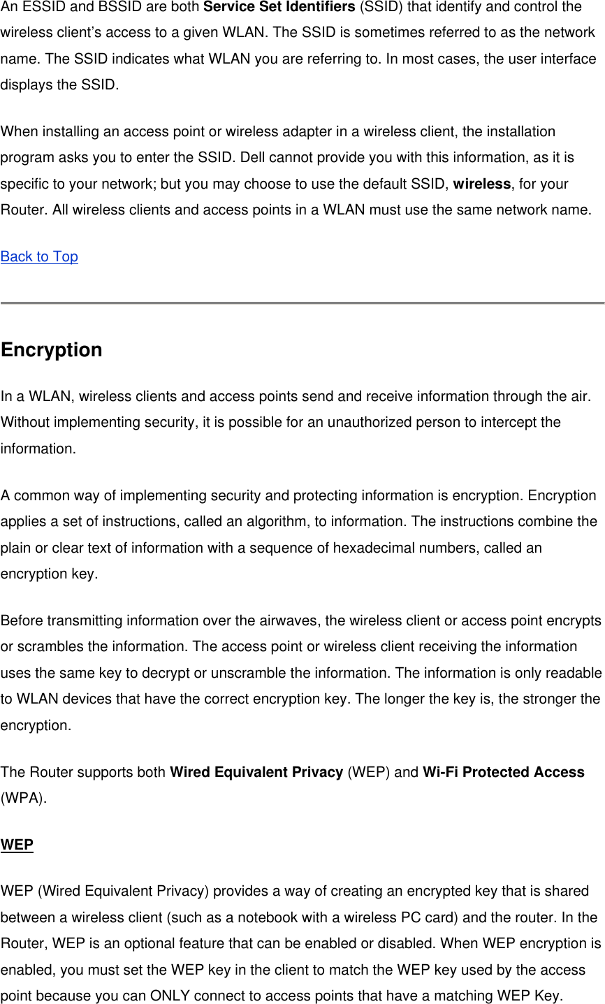 An ESSID and BSSID are both Service Set Identifiers (SSID) that identify and control the wireless client’s access to a given WLAN. The SSID is sometimes referred to as the network name. The SSID indicates what WLAN you are referring to. In most cases, the user interface displays the SSID. When installing an access point or wireless adapter in a wireless client, the installation program asks you to enter the SSID. Dell cannot provide you with this information, as it is specific to your network; but you may choose to use the default SSID, wireless, for your Router. All wireless clients and access points in a WLAN must use the same network name. Back to Top  Encryption In a WLAN, wireless clients and access points send and receive information through the air. Without implementing security, it is possible for an unauthorized person to intercept the information.  A common way of implementing security and protecting information is encryption. Encryption applies a set of instructions, called an algorithm, to information. The instructions combine the plain or clear text of information with a sequence of hexadecimal numbers, called an encryption key. Before transmitting information over the airwaves, the wireless client or access point encrypts or scrambles the information. The access point or wireless client receiving the information uses the same key to decrypt or unscramble the information. The information is only readable to WLAN devices that have the correct encryption key. The longer the key is, the stronger the encryption. The Router supports both Wired Equivalent Privacy (WEP) and Wi-Fi Protected Access (WPA).  WEP WEP (Wired Equivalent Privacy) provides a way of creating an encrypted key that is shared between a wireless client (such as a notebook with a wireless PC card) and the router. In the Router, WEP is an optional feature that can be enabled or disabled. When WEP encryption is enabled, you must set the WEP key in the client to match the WEP key used by the access point because you can ONLY connect to access points that have a matching WEP Key. 