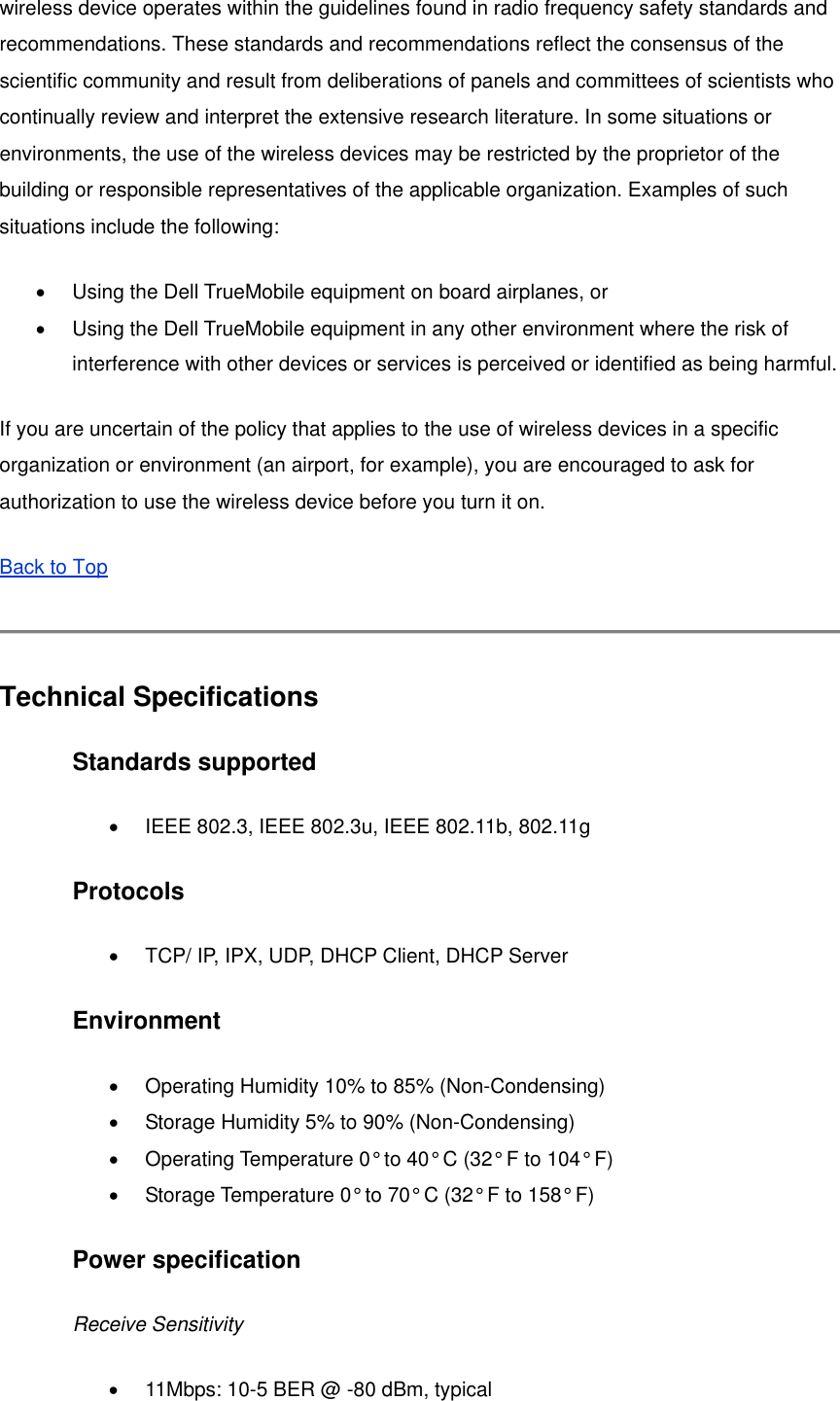 wireless device operates within the guidelines found in radio frequency safety standards and recommendations. These standards and recommendations reflect the consensus of the scientific community and result from deliberations of panels and committees of scientists who continually review and interpret the extensive research literature. In some situations or environments, the use of the wireless devices may be restricted by the proprietor of the building or responsible representatives of the applicable organization. Examples of such situations include the following:   •  Using the Dell TrueMobile equipment on board airplanes, or   •  Using the Dell TrueMobile equipment in any other environment where the risk of interference with other devices or services is perceived or identified as being harmful. If you are uncertain of the policy that applies to the use of wireless devices in a specific organization or environment (an airport, for example), you are encouraged to ask for authorization to use the wireless device before you turn it on. Back to Top   Technical Specifications Standards supported •  IEEE 802.3, IEEE 802.3u, IEEE 802.11b, 802.11g   Protocols •  TCP/ IP, IPX, UDP, DHCP Client, DHCP Server   Environment •  Operating Humidity 10% to 85% (Non-Condensing)   •  Storage Humidity 5% to 90% (Non-Condensing)   •  Operating Temperature 0° to 40° C (32° F to 104° F)   •  Storage Temperature 0° to 70° C (32° F to 158° F)   Power specification   Receive Sensitivity •  11Mbps: 10-5 BER @ -80 dBm, typical   