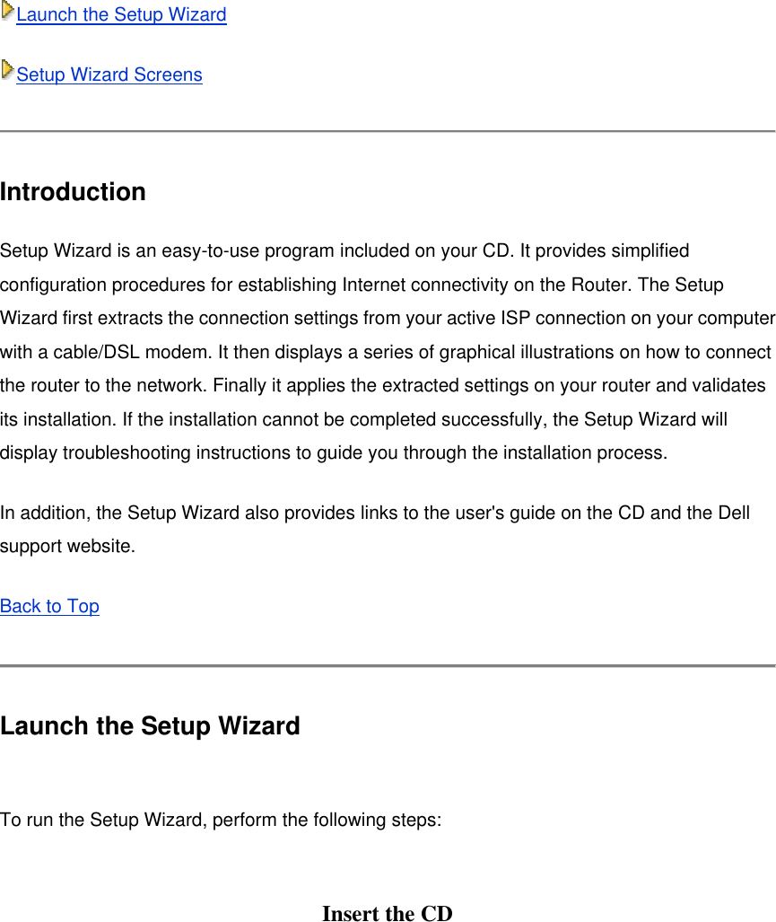 Launch the Setup Wizard Setup Wizard Screens  Introduction Setup Wizard is an easy-to-use program included on your CD. It provides simplified configuration procedures for establishing Internet connectivity on the Router. The Setup Wizard first extracts the connection settings from your active ISP connection on your computer with a cable/DSL modem. It then displays a series of graphical illustrations on how to connect the router to the network. Finally it applies the extracted settings on your router and validates its installation. If the installation cannot be completed successfully, the Setup Wizard will display troubleshooting instructions to guide you through the installation process. In addition, the Setup Wizard also provides links to the user&apos;s guide on the CD and the Dell support website. Back to Top   Launch the Setup Wizard  To run the Setup Wizard, perform the following steps:  Insert the CD   