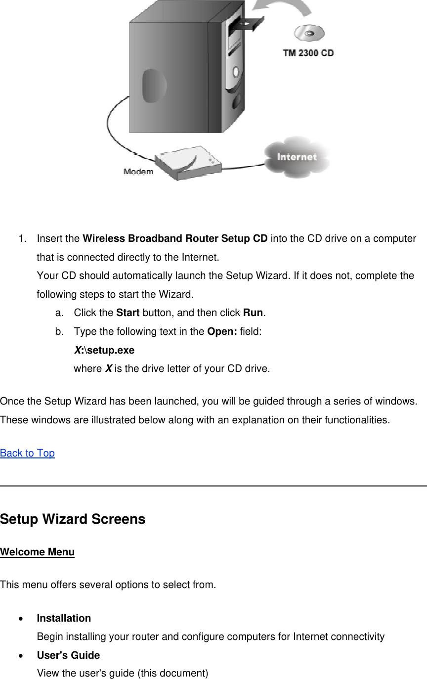   1. Insert the Wireless Broadband Router Setup CD into the CD drive on a computer that is connected directly to the Internet. Your CD should automatically launch the Setup Wizard. If it does not, complete the following steps to start the Wizard. a. Click the Start button, and then click Run.  b.  Type the following text in the Open: field: X:\setup.exe where X is the drive letter of your CD drive. Once the Setup Wizard has been launched, you will be guided through a series of windows. These windows are illustrated below along with an explanation on their functionalities. Back to Top   Setup Wizard Screens Welcome Menu This menu offers several options to select from. •  Installation Begin installing your router and configure computers for Internet connectivity •  User&apos;s Guide View the user&apos;s guide (this document) 