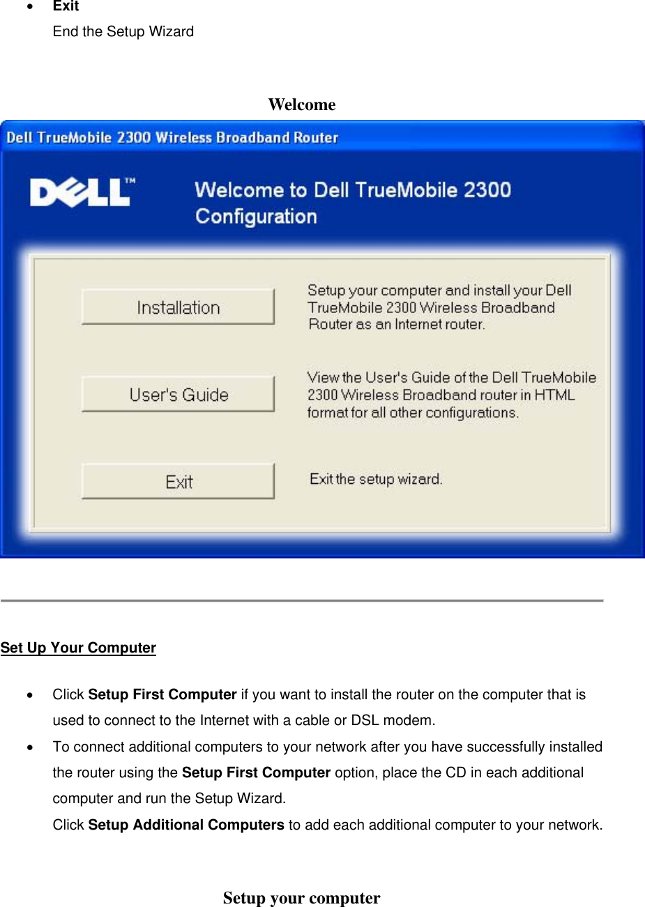 •  Exit End the Setup Wizard  Welcome    Set Up Your Computer •  Click Setup First Computer if you want to install the router on the computer that is used to connect to the Internet with a cable or DSL modem. •  To connect additional computers to your network after you have successfully installed the router using the Setup First Computer option, place the CD in each additional computer and run the Setup Wizard. Click Setup Additional Computers to add each additional computer to your network.  Setup your computer 